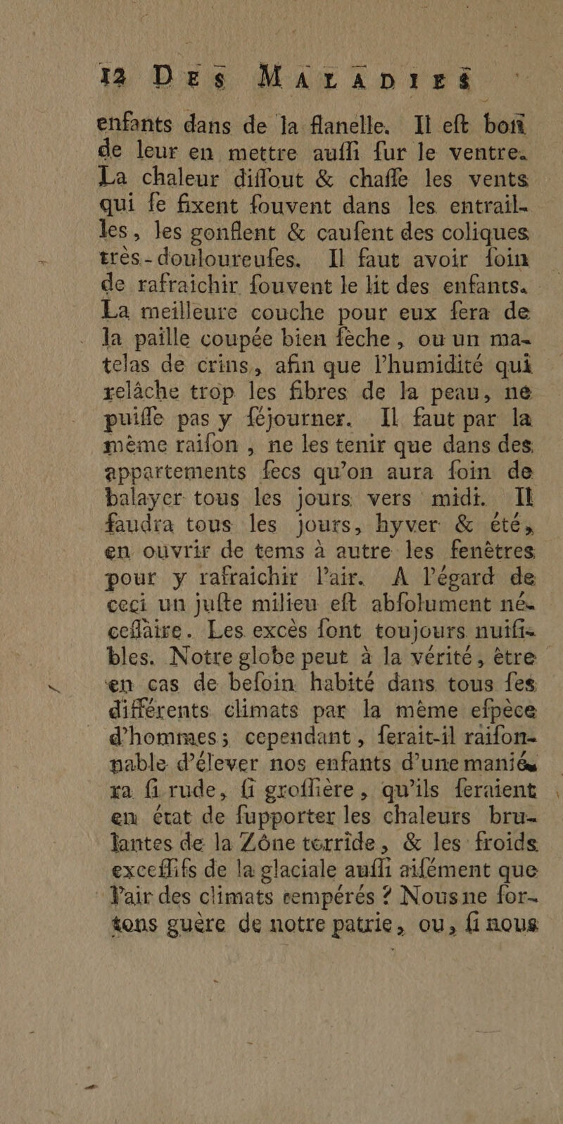 enfants dans de Ja flanelle. Il eft bof de leur en mettre aufli fur le ventre. La chaleur diflout &amp; chañle les vents qui fe fixent fouvent dans les entrail- les, les gonflent &amp; caufent des coliques très- douloureufes. Il faut avoir foin de rafraichir fouvent le lit des enfants. La meilleure couche pour eux fera de la paille coupée bien fèche, où un ma- telas de crins, afin que l'humidité qui relâche trop les fibres de la peau, né puifle pas y féjourner. Il faut par la mème raifon , ne les tenir que dans des. appartements fecs qu’on aura foin de balayer tous les jours vers midi. Il faudra tous les jours, hyver &amp; été, en ouvrir de tems à autre les fenêtres pour y rafraichir l'air. A l’écard de ceci un jufte milieu eft abfolument né. ceflaire. Les excès font toujours nuifi. bles. Notre globe peut à la vérité, être en cas de befoin habité dans tous fes différents climats par la mème efpèce d'hommes; cependant, ferait-il raifon- pable d’élever nos enfants d’une maniés xa firude, fi groflière, qu’ils feraient en état de fupporter les chaleurs bru- lantes de la Zône térride, &amp; les froids exceflifs de la glaciale aufli aifément que : Pair des climats cempérés ? Nousne for. tons guère de notre patrie, ou, fi nous