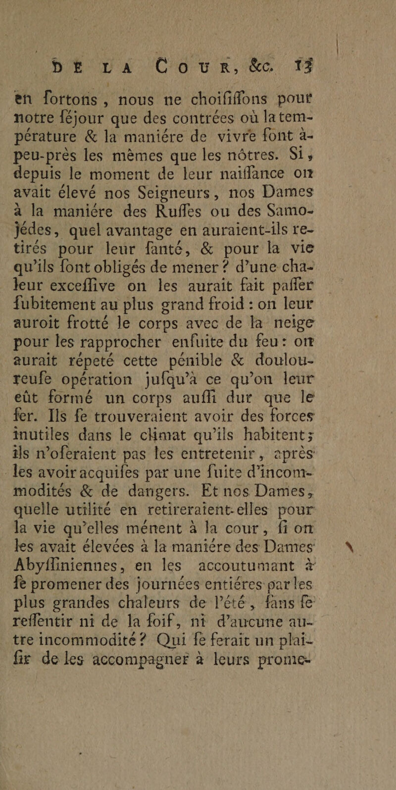 BETA Co ur. 6, #5 en fortons, nous ne choifffons pouf notre féjour que des contrées où la tem- pérature &amp; la maniére de vivre font à- peu-près les mèmes que les nôtres. Si, depuis le moment de leur naïffance on avait élevé nos Seigneurs, nos Dames à la maniére des Rufles ou des Samo- Jédes, quel avantage en auraient-ils re- tirés pour leur fanté, &amp; pour la vie qu'ils font obligés de mener ? d’une cha- leur exceflive on les aurait fait pañler fubitement au plus grand froid : on leur auroît frotté le corps avec de la neige pour les rapprocher enfuite du feu: or® aurait répeté cette pénible &amp; doulou- reufe opération jufqu’a ce qu’on leur eût formé un corps aufli dur que le fer. Ils fe trouveraient avoir des forces inutiles dans le cHmat qu’ils habitent; ils n’oféraient pas les entretenir, après: les avoir acquifes par une fuite d’incom- modités &amp; de dangers. Et nos Dames, quelle utilité en retireratent-elles pour la vie qu’elles ménent à la cour, fi on les avait élevées à la maniére des Dames: Abyfliniennes, en les accoutumant à fe promener des journées entiéres par les plus grandes chaleurs de l'été, fans fe reflentir ni de la foif, ni d’aucune au- tre incommodité ? Qui fe ferait un plai- fix de les accompagner à leurs prome-