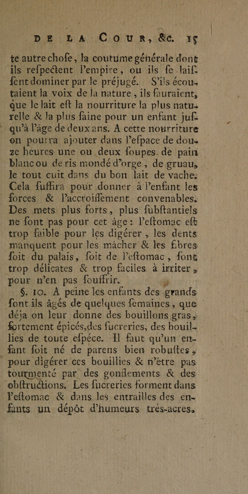 DE LA Coun,&amp;e. xç te autre chofe, la coutume générale dont ils refpectent lempire, ou îils fe laif fent dominer par le préjugé. S’ils écou. taient la voix de la nature , ils auraient, que le laït eft la nourriture la plus natu. relle &amp; la plus faine pour un enfant juf . qu’à âge de deux ans. À cette nourriture on pourra ajouter dans l’efpace de doue ze heures une ou deux foupes_ de pain blancou de ris mondé d'orge, de gruau, le tout cuit dans du bon lait de vaches Cela fufhira pour donner à l’enfant les forces &amp; laccroiflement convenables. Des mets plus forts, plus fubftantiels ne font pas pour cet âge : leftomac eft trop faible pour les digérer , les dents manquent pour les mâcher &amp; les fibres foit du palais, foit de l’eftomac, font trop délicates &amp; trop faciles à irriter, pour n’en pas fouffrir. | _. $: 10. À peine les enfants des. rue font ils âgés de quelques femaines, que déja on leur donne des bouillons gras, fortement épicés,des fucreries, des bouil. lies de toute efpéce. Il faut qu’un en- pour digérer ces bouillies &amp; n’ètre pas tourmente par des gonflements &amp; des “obitructions. Les fucreries forment dans Peflomac &amp; dans les entrailles des en. fints un dépôt d’humeurs très-acres,