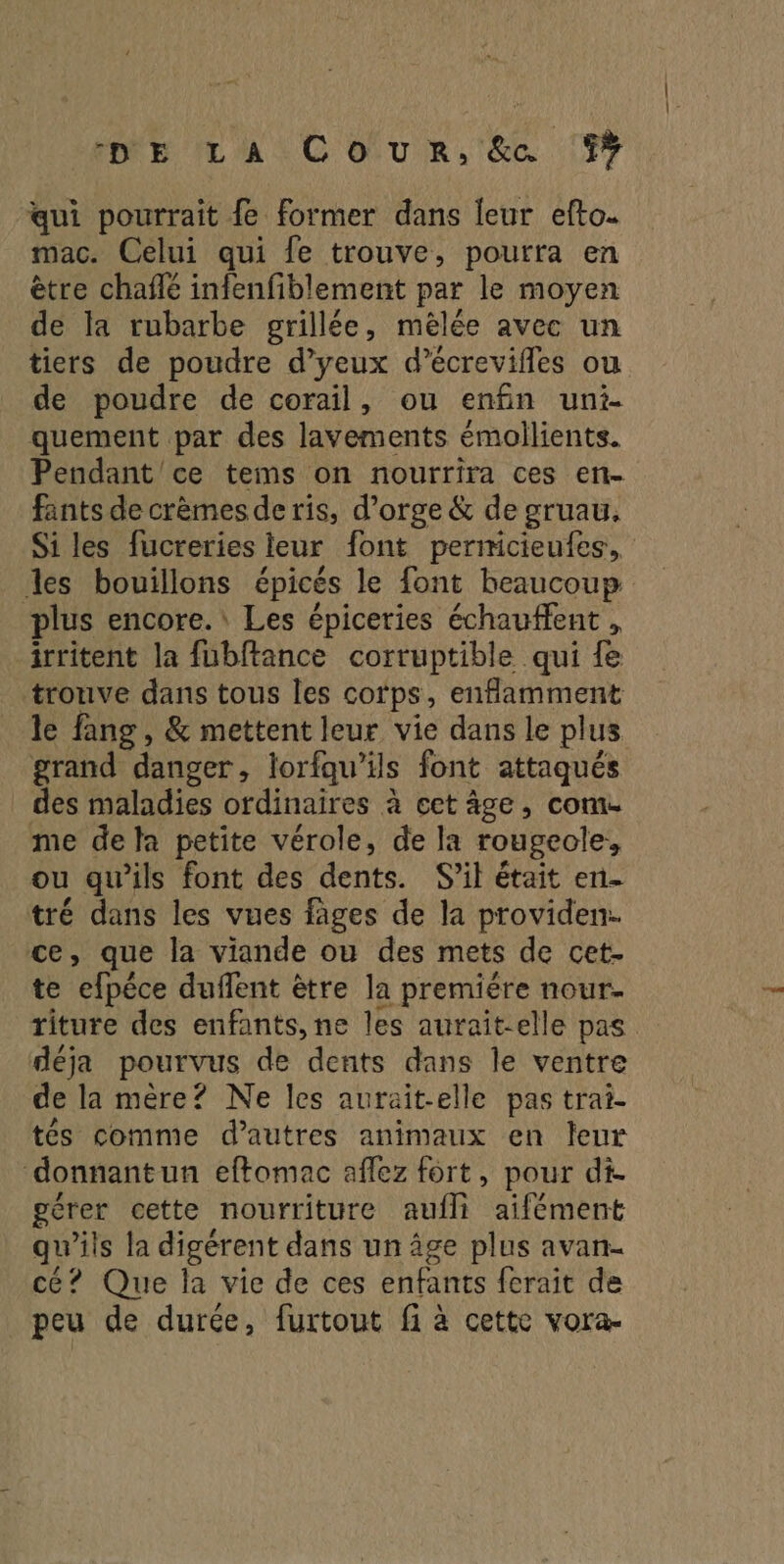 qui pourrait fe former dans leur efto. mac. Celui qui fe trouve, pourra en être chafñlé infenfiblement par le moyen de la rubarbe grillée, mèlée avec un tiers de poudre d’yeux d’écrevifles ou de poudre de corail, ou enfin uni- quement par des lavements émollients. Pendant ce tems on nourrira ces en- fants de crèmes de ris, d'orge & de gruau, Si les fucreries leur font permicieufes, les bouillons épicés le font beaucoup plus encore. Les épiceries échauffent , irritent la fubftance corruptible qui {e trouve dans tous les cotps, enflamment le fang, & mettent leur vie dans le plus grand danger, lorfqu’ils font attaqués des maladies ordinaires à ect âge, come me dela petite vérole, de la rougeole, ou qu’ils font des dents. S'il était en- tré dans les vues fages de la providen. ce, que la viande où des mets de cet. te efpéce duffent être la premiére nour- titure des enfants, ne les aurait-elle pas déja pourvus de dents dans le ventre de la mère? Ne les aurait-elle pas trai- tés comme d’autres animaux en leur donnantun effomac aflez fort, pour di. gérer cette nourriture auf aifément qu’ils la digérent dans un âge plus avan- cé? Que la vie de ces enfants ferait de peu de durée, furtout fi à cette vora-