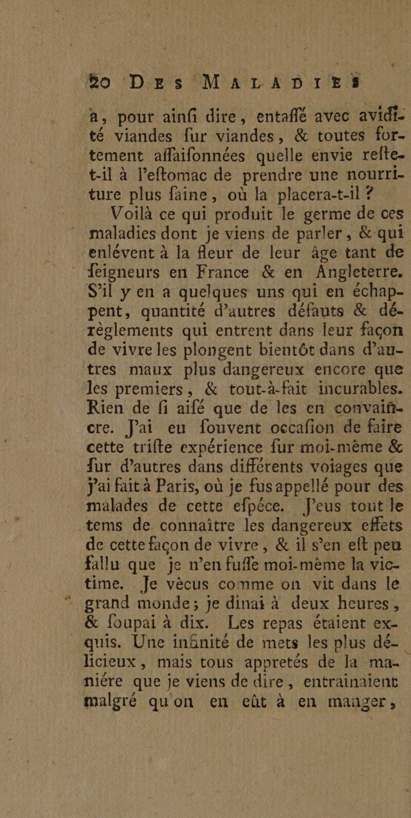 Bo D'rs'MATLAD TES a, pour ainf dire, entaflé avec avidi té viandes fur viandes, & toutes for- tement aflaifonnées quelle envie refte- t-il à l’eftomac de prendre une nourri- ture plus faine, où la placera-t-il ? Voilà ce qui produit le germe de ces maladies dont je viens de parler, &-qui enlévent à la fleur de leur âge tant de feigneurs en France & en Angleterre. S'il y en a quelques uns qui en échap- pent, quantité d’autres défauts & dé- règlements qui entrent dans leur façon de vivre les plongent bientôt dans d’au- tres maux plus dangereux encore que les premiers, & tout-à-fait incurables. Rien de fi aifé que de les en convaiñ- cre. Jai eu fouvent occafion de faire cette trilte expérience fur moi-même & fur d’autres dans différents voiages que J'ai fait à Paris, où je fus appellé pour des malades de cette efpéce. J’eus tout le tems de connaître les dangereux effets de cette facon de vivre, & il s’en eft peu fallu que je n’en fufle moi-mème la vic- time. Je vècus comme on vit dans le & foupai à dix. Les repas étaient ex- quis. Une in&nité de mets les plus dé- licieux, maïs tous appretés de la ma. niére que je viens de dire, entrainaient malgré quon en eût à en manger,