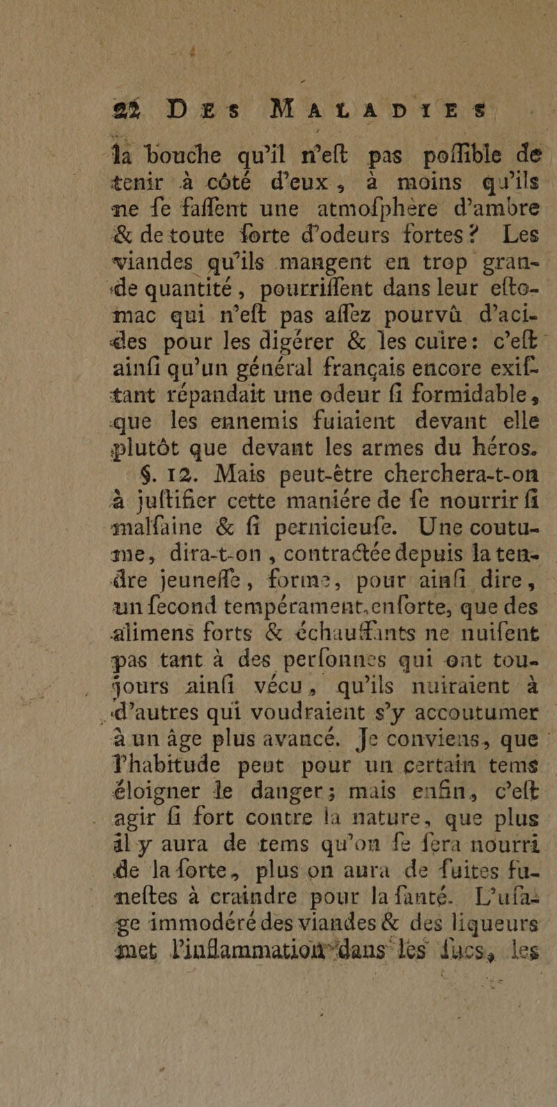 $ 23 DE s MALADIES da bouche qu'il meft pas poffible de tenir à côté d'eux, à moins qu'ils ne fe faflent une atmofphère d’ambre & detoute forte d’odeurs fortes? Les viandes qu’ils mangent en trop gran- ‘de quantité, pourriflent dans leur efto- mac qui n'eft pas aflez pourvû d’aci- des pour les digérer & les cuire: c’elft- ainfi qu’un général français encore exif- tant répandait une odeur fi formidable, que les ennemis fuiaient devant elle plutôt que devant les armes du héros. $. 12. Mais peut-être cherchera-t-on à juftifier cette maniére de fe nourrir fi malfaine & fi pernicieufe. Une coutu- me, dira-t-on, contraétée depuis laten- dre jeunefñle, forme, pour ainfi dire, un fecond tempérament.en{orte, que des alimens forts & échauants ne nuifent pas tant à des perlonnes qui ont tou- . jours ainfi vécu, qu'ils nuiraient à d’autres qui voudraient s’y accoutumer à un âge plus avancé. Je conviens, que Thabitude peut pour un certain tems éloigner le danger; mais enfin, c’elt agir fi fort contre la nature, que plus ily aura de tems qu’on {e fera nourri de laforte, plus on aura de fuites fu- neftes à craindre pour lafanté. L’ufai ge immodéré des viandes & des liqueurs met linflammationdans les ducs, les