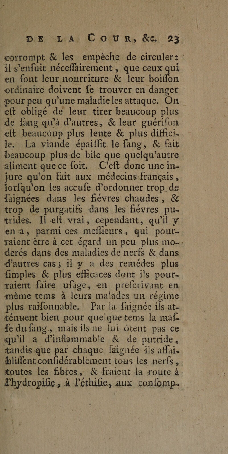 æorrompt & les empêche de circuler: il s'enfuit néceflairement , que ceux qui en font leur nourriture & leur boifflon ordinaire doivent fe trouver en danger pour peu qu'une maladie les attaque. On eft obligé de leur tirer beaucoup plus de fang qu'à d’autres, & leur guérifon eft beaucoup plus lente & plus diffici- le. La viande épaiffit le fang, & fait beaucoup plus de bile que quelqu’autre aliment quece foit. (C’eft donc une in. jure qu'on fait aux médecins français, lorfqu’on les accufe d’ordonner trop de faignées dans les fiévres chaudes, & trop de purgatifs dans les fiévres pu- trides. Il elt vrai, cependant, qu’il y ena, parmi ces meflieurs, qui pour- raient ètre à cet égard un peu plus mo. derés dans des maladies de nerfs & dans d’autres cas; il y a des remédes plus fimples & plus efficaces dont ils pour- aient faire ufage, en prefcrivant en mème tems à leurs malades un régime plus raïfonnable. Par la faignée ils at- ténuent bien pour quelquetems la maf fe du fang, maisilsne lui Ôtent pas ce qu'il a d’'inflammable & de putride, tandis que par chaque faignée ils affai. bliflent confidérablement tous les nerfs, toutes les fibres, & fraient la route à d'hydropifie, à l’éthilie, aux confomp.