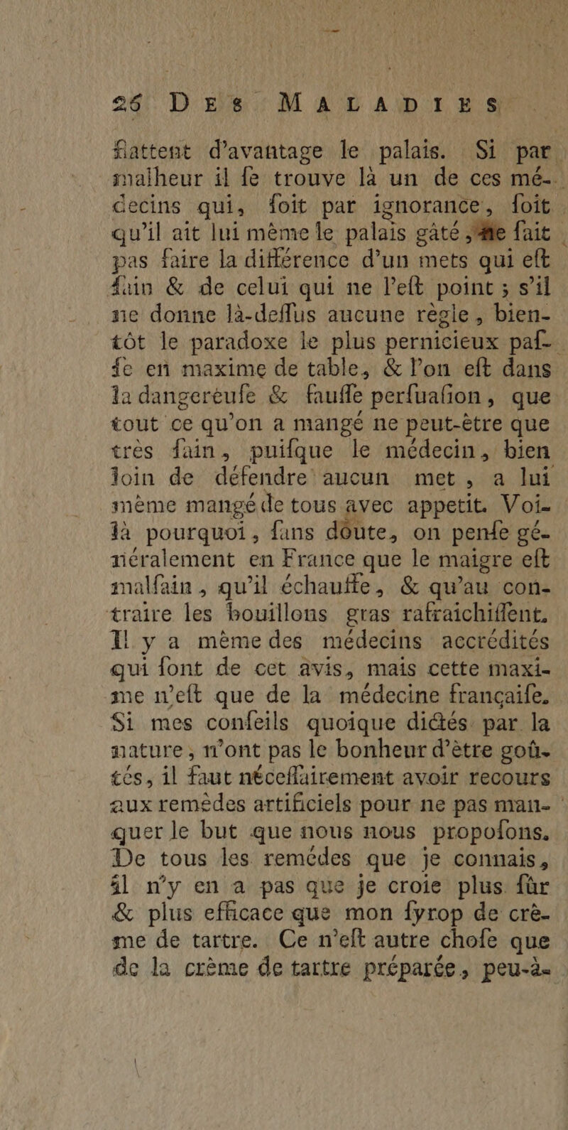 24: D'Eïs:: MT AD A DOI RS fattent d'avantage le palais. Si par salheur il fe trouve là un de ces mé-. decins qui, foit par ignorance , {oit qu’il aît lui mème le palais gâté ,fte fait pas faire la différence d’un mets qui eft fun & de celui qui ne left point ; s’il ne donne là-deflus aucune règie, bien- tôt le paradoxe le plus pernicieux paf fe en maxime de table, & l’on eft dans la dangerèufe & faufle perfuafñon, que tout ce qu’on a mangé ne peut-être que très fain, puifque le médecin, bien loin de défendre aucun met , a lui mème mangé de tous avec appetit. Voi- là pourquoi, fans dôute, on pende ge. néralement en France que le maigre eft malfain , qu’il échaufle, & qu’au con- traire les bouillons gras rafraichiflent, Il y a même des médecins accrédités qui font de cet avis, mais cette maxi- me neft que de la médecine françaife, Si mes confeils quoique dités. par la nature , 11ont pas le bonheur d’ètre goû. tes, il faut néceflairement avoir recours aux remêdes artificiels pour ne pas man- : quer le but que nous nous propofons. De tous les remèdes que je connais, 4l n'y en a pas que je croie plus für & plus efficace que mon {yrop de crè. me de tartre. Ce n’eft autre chofe que de la crème de tartre préparée, peu-à.