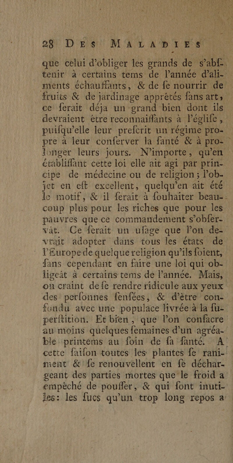 STTRNMS 08 Des MALAB LA Ne que celui d’obliger les tnt de s ab£. tenir à certains tems de l’année d’ali- ments échauffants, & de fe nourrir de fruits & de jardinage apprètés fans art, ce ferait déja un grand bien dont ils devraient ètre reconnaifants à léglife, puifqu’elle leur prefcrit un régime pro- pre à leur conferver la fanté & à pro- longer leurs jours. N'importe , qu'en établiflant cette loi elle ait agi par prin- cipe de médecine ou de religion ; Pob- jet en eft excellent, quelqu’en ait été le motif, & il ferait à fouhaîter beau-- coup plus pour les riches que pour les pauvres que ce commandement s’obfer- vât. Ce ferait un ufage que lon de- vrait adopter dans tous les états de l’Europe de quelque religion qu’ils foient, fans cependant en faire une loi qui ob- ligeit à certains tems de l’année. Mais, ou craint de fe rendre ridicule aux yeux des perlonnes fenfées, & d’ètre con- fondu avec une populace livrée à la fu- perftition. Etbien, que l’on confacre au moins quelques femaines d’un agréa- ble printéms au foin de fa fanté. A cette faifon toutes les plantes fe rani- ment & {e renouvellent en fe déchar- geant des parties mortes que le froid a empèché de poufler, & qui font inuti- les: les fucs qu’un trop long repos a