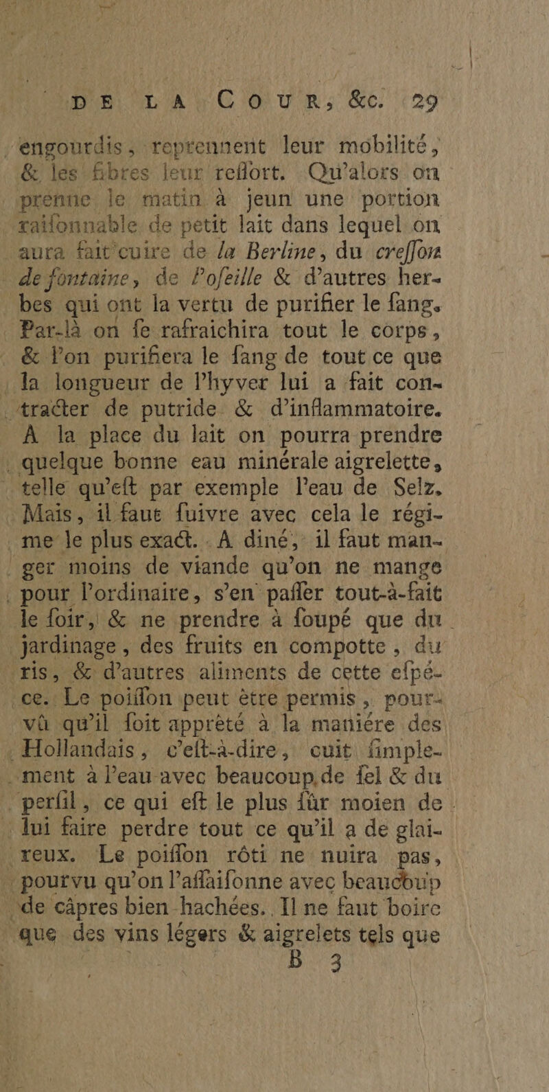 engourdis, reprennent leur mobilité, & les Gbres leur reflort, Qu'’alors on prenne le matin à jeun une portion raïlonnable de petit lait dans lequel on aura fait cuire de la Berline, du creffor defontaine, de Pojeille & d’autres her- bes qui ont la vertu de purifier le fang. Par-là on fe rafraichira tout le corps, & lPon puriñera le fang de tout ce que : la longueur de l’hyver lui a fait con- . tra@ter de putride & d’inflammatoire. _ À la place du lait on pourra prendre quelque bonne eau minérale aigrelette, telle qu’eft par exemple l’eau de Selz, Mais, il faut fuivre avec cela le régi- _me le plus exact. . À diné, il faut man- ger moins de viande qu’on ne mange . pour l'ordinaire, s’en pañler tout-à-fait le {oir, & ne prendre à foupé que du Ÿ jardinage , des fruits en compotte, du ris, @& d’autres aliments de cette efpé- ce. Le poiffon peut ètre permis, pour- va qu'il foit apprèté à la maniïére des Hollandais, c’efta-dire, cuit fimple- . ment à Peau avec beaucoup.de {el & du perfil, ce qui eft le plus für moien de. _ lui faire perdre tout ce qu’il a de glai- reux. Le poifon rôti ne nuira pas, | pourvu qu'on laffaifonne avec beaucoup de câpres bien hachées. Il ne faut boire ‘que des vins légers & aigrelets tels que hote | 5