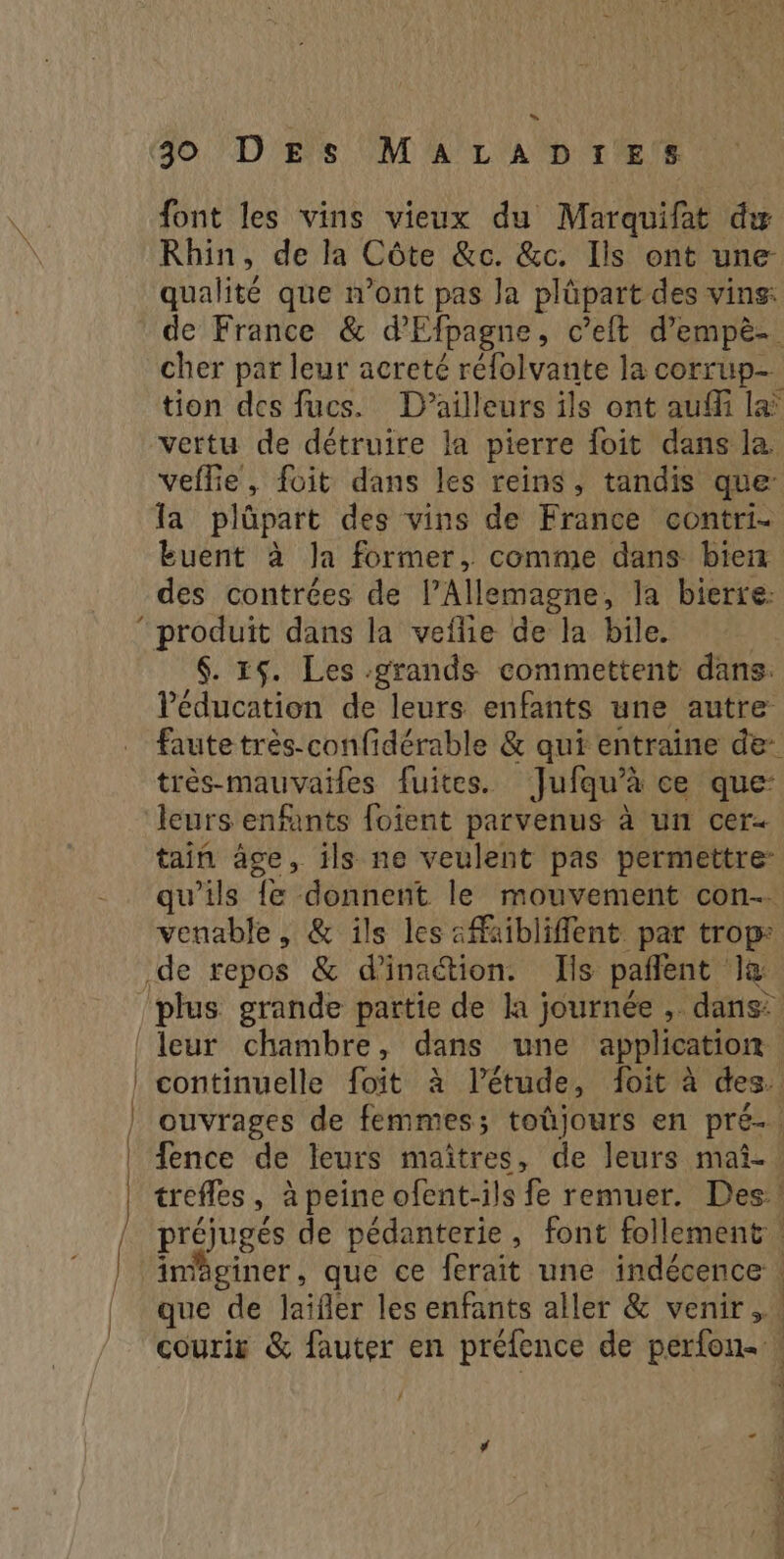 _____ »“ font les vins vieux du Marquifat dy Rhin, de la Côte &c. &c. Ils ont une qualité que n’ont pas Ja plûüpart des vins: de France & d'Efpagne, c’eit d’empè- cher par leur acreté réfolvante la corrup- tion des fucs. D'ailleurs ils ont auffi la vertu de détruire la pierre foit dans la. la plûüpart des vins de France contri- des contrées de l’Allemagne, la bierre: $. 15. Les grands commettent dans. l'éducation de leurs enfants une autre très-mauvaifes fuites. Jufqu’à ce que’ leurs enfants foient parvenus à un cer tain âge, ils ne veulent pas permettre: qu’ils {e donnent le mouvement con. venable , & ils les «faibliflent par trop préjugés de pédanterie, font follement courir & fauter en préfence de perfon« / ? ie Mn ne ee À ne 2 £ 4 si