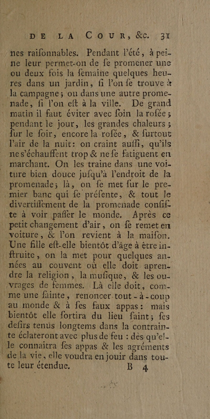 nes raïfonnables. Pendant lété, à pei- re res dans un jardin, fi l’on {e trouve à nade, fi l’on eft à la ville. De grand matin il faut éviter avec foin la rolée; pendant le jour, les grandes chaleurs ; {ur le foir, encore la rofée, & furtout l'air de la nuit: on craint aufli, qu’ils ne s’échauffent trop & nefe fatiguent en marchant. On les traine dans une voi- promenade; là, on fe met fur le pre- mier banc qui fe préfente, & tout le divertiflement de la promenade confii- te à voir pañer le monde. Après ce voiture, & l’on revient à la maifon. ftruite, on la met pour quelques an- A , A . _ nées au couvent où elle doit apren- dre la religion, la mufique, & les ou- au monde & à fes faux appas: mais defirs tents longtems dans la contrain- te éclateront avec plus de feu : dès qu’e!- de la vie, elle voudra en jouir dans tou- te leur étendue. B 4