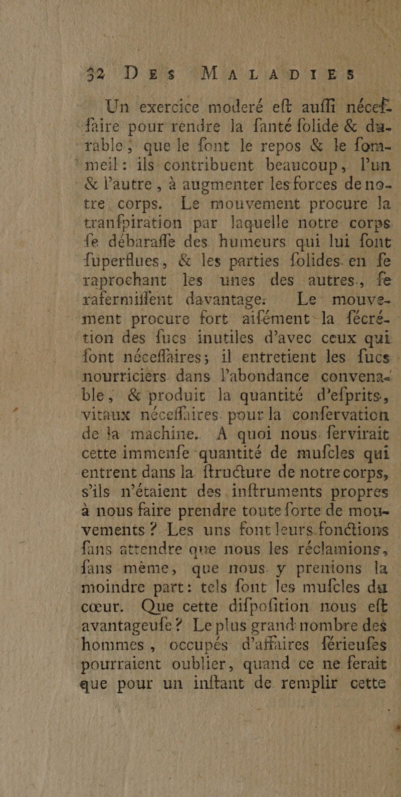 42 Des (M'A LAMD IES Un exercice moderé eft aufli nécef: faire pour rendre la fanté folide & da- rable; que le font le repos & le fom- *meil: ils contribuent beaucoup, lun & lautre, à augmenter les forces deno- tre. corps. Le mouvement procure la. tranfoiration par laquelle notre corps. fe débarafle des humeurs qui lui font fuperflues, & les parties folides. en fe raprochant les unes des autres, fe rafermiflent davantage: Le mouve. ment procure fort aifément la fécre- tion des fucs inutiles d’avec ceux qui font néceflaires; il entretient les fucs: nourriciers dans l’abondance convena< ble, & produit la quantité d’efprits, vitaux néceflaires. pour la confervation de la machine. À quoi nous. fervirait cette immenfe quantité de mufcles qui entrent dans la ftructure de notre corps, s'ils n’étaient des .inftruments propres à nous faire prendre toute forte de mou- vements ? Les uns font leurs. fonctions fans attendre que nous les réclamions, fans mème, que nous y prenions la moindre part: tels font les mufcles du cœur. Que cette difpofition nous eft avantageufe ? Le plus grand nombre des hommes , occupés d’affaires férieufes pourraient oublier, quand ce ne ferait que pour un inffant de remplir cette