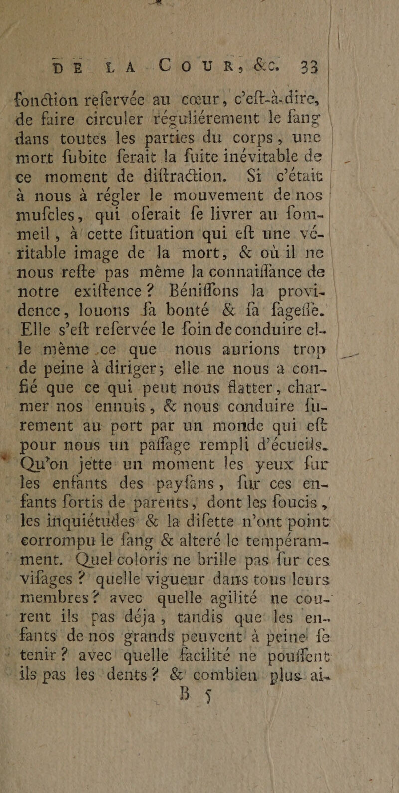 HU CA CAO Ur EC 32 fonction refervée au cœur, c’eft-à.dire, | dans toutes les parties du corps, une mort fubite ferait la fuite inévitable de ce moment de diftraction. Si c'était. à nous à régler le mouvement de nos. muicles , qui oferait fe livrer au form meil, à cette fituation qui eft une vé- titable image de la mort, & oùu:il ne nous refte pas même Ja connaiflance de ‘motre exiftence? Béniflons la provi- dence, louons fa bonté & fa fageñe. Elle eff refervée le foin de conduire el le mème ce que nous aurions trop * de peine à diriger; elle ne nous à con- fié que ce qui peut nous flatter, char- mer nos ennuis, & nous conduire {u- rement au port par un monde qui ef _ pour nous un pañlage rempli d’écucils. - Qu'on jette un moment les yeux fur les enfants des paylans, fur ces en- fants fortis de parents, dont les foucis , * les inquiétudes & la difette n’ont point * corrompu le fang & alteré le tempéram- ment. Quel coloris ne brille pas fur ces IHitésse ?’ quelle vigueur dans tous leurs membres? avec quelle agilité ne cou- - rent ils pas déja, tandis que les en- fants de nos grands peuvent à peine! fe à tenir ? avec! quelle facilité ne pouflent Ç its pas les dents? &' combien plus ai. B. :$ _