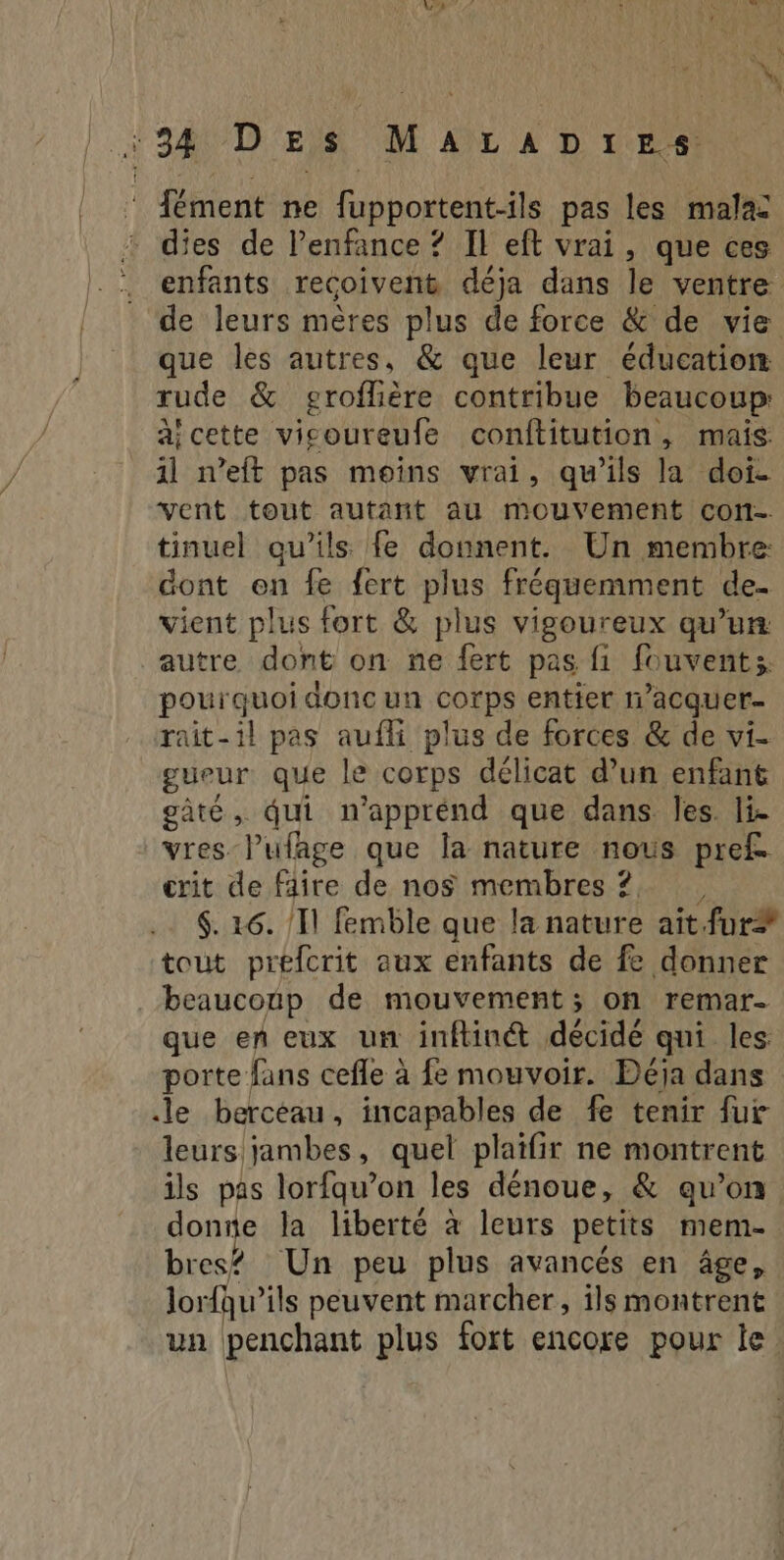 *34 DEs MaALaADï:es. ‘ {ment ne fupportent-ils pas les mala: dies de Penfance ? Il eft vrai, que ces enfants recoivent déja dans le ventre de leurs mères plus de force & de vie que les autres, & que leur éducation rude & groflière contribue beaucoup aicette vicoureufe conftitution, mais: 1l n’eft pas moins vrai, qu’ils la doi- vent tout autant au mouvement con- tinuel qu’ils fe donnent. Un membre: dont en fe f{ert plus fréquemment de. vient plus fort & plus vigoureux qu’un: autre dont on ne fert pas fi fouvents pourquoi donc un corps entier n’acquer- rait-il pas aufli plus de forces & de vi- gueur que le corps délicat d’un enfant gâté, qui n’apprénd que dans les. li. vres lufage que la nature nous pref. crit de faire de nos membres? , $. 16. Il femble que la nature ait fur tout prefcrit aux enfants de fe donner beaucoup de mouvement; on remar- que en eux un inftin® décidé qui les porte fans cefle à fe mouvoir. Déja dans le berceau, incapables de fe tenir fur leurs jambes, quel plaifir ne montrent ils pas lorfqu’on les dénoue, & qu’on donne la liberté à leurs petits mem- bres? Un peu plus avancés en âge, lorfqu’ils peuvent marcher, ils montrent un penchant plus fort encore pour le