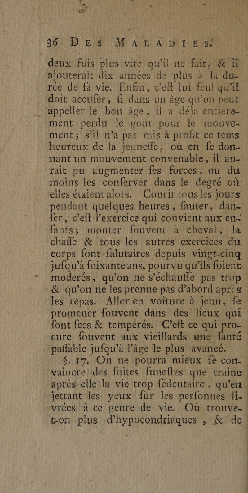 rs « LR Lu ne. PA CES 360 D tis MT Alt Anti Es) deux fois plus vite qu'il ne fait, & 1 ajouterait dix années de plus à la du rée de fa vie. Enfin, c’elt lui feul qu'il doit accufer, fi dans un âge qu'on peut appeller le bon äge, il a deja entiere ment perdu le gout pour le mouve- ment; s’il n’a pas mis à profit ce tems heureux de ja jeunefle, où en fe don- nant un mouvement convenable, il au- rait pu augmenter fes forces, ou du moins les conferver dans le degré où elles étaient alors. Courir tousles jours pendant quelques heures, fauter, dan- fer, c’eft l'exercice qui convient aux en fants; monter fouvent à cheval, la chafle & tous les autres exercices du corps font falutaires depuis vingt-cinq jufqu’à foixanteans, pourvu qu’ils foient. moderés, qu’on ne s’échaufle pas trop & qu’on ne les prenne pas d’abord apres les repas. Aller en voiture à jeun, fe promener fouvent dans des lieux qui font fecs & tempérés. C’eft ce qui pro- cure fouvent aux vieillards une fanté pañlable jufqu’à l’âge le plus avancé. : $. 17. On ne pourra mieux fe con-. vaincre des fuites funeftes que traine ‘après elle la vie trop fédentaire , qu’en. jettant les yeux fur les perfonnes Hi. “vrées à ce genre de vie. Où trouve- : ton plus d’hypocondriaques , & de!