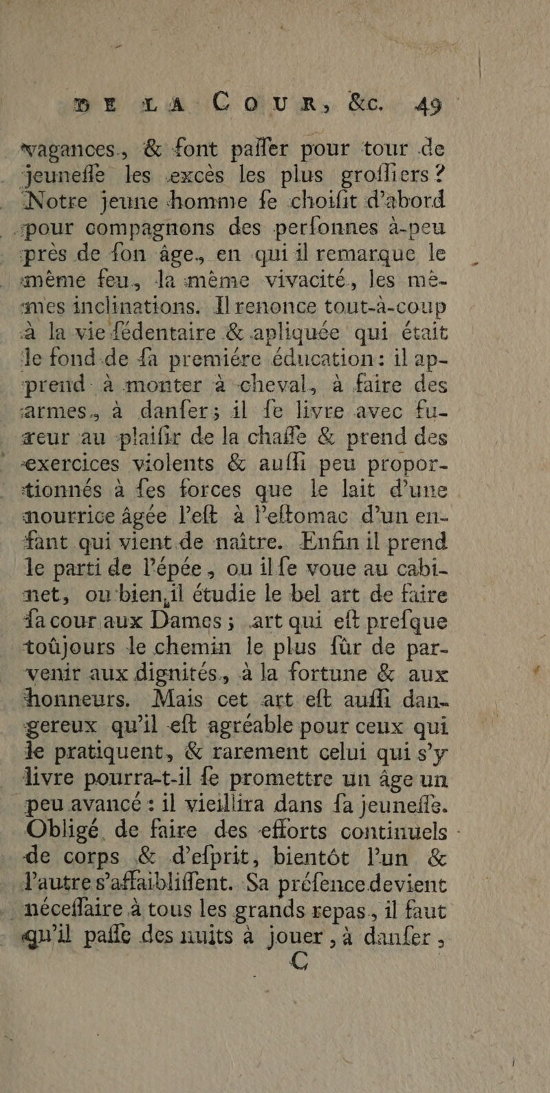 _vagances., & font paller pour tour de _ jeunefle les excès les plus grofliers ? Notre jeune homme fe choifit d’abord pour compagnons des perfonnes à-peu près de fon âge. en qui il remarque le mème feu. la mème vivacité, les me- smes inclinations. I renonce tout-a-coup à la vie {édentaire & apliquée qui était le fond-de fa premiére éducation: il ap- prend. à monter à cheval, à faire des armes. à danfer; il fe livre avec fu- seur au plaifir de la chañle & prend des exercices violents & aufli peu propor- tionnés à {es forces que le lait d’une nourrice âgée l’eft à lPeflomac d’un en- fant qui vient de naître. Enfin il prend le parti de l'épée, ou ilfe voue au cabi- met, oubien,il étudie le bel art de faire fa cour aux Dames; art qui eft prefque toûjours le chemin le plus für de par- venir aux dignités, à la fortune & aux honneurs. Mais cet art eft aufli dan. gereux qu'il eft agreable pour ceux qui le pratiquent, & rarement celui qui sy _ divre pourra-t:il fe promettre un âge un peu avancé : il vieillira dans fa jeuneffe. Obligé de faire des eflorts continuels : de corps & d’efprit, bientôt l'un & Pautres’affaiblifent. Sa préfence devient . néceflaire à tous les grands repas, il faut qu'il pañle des nuits à jouer , à daufer . C
