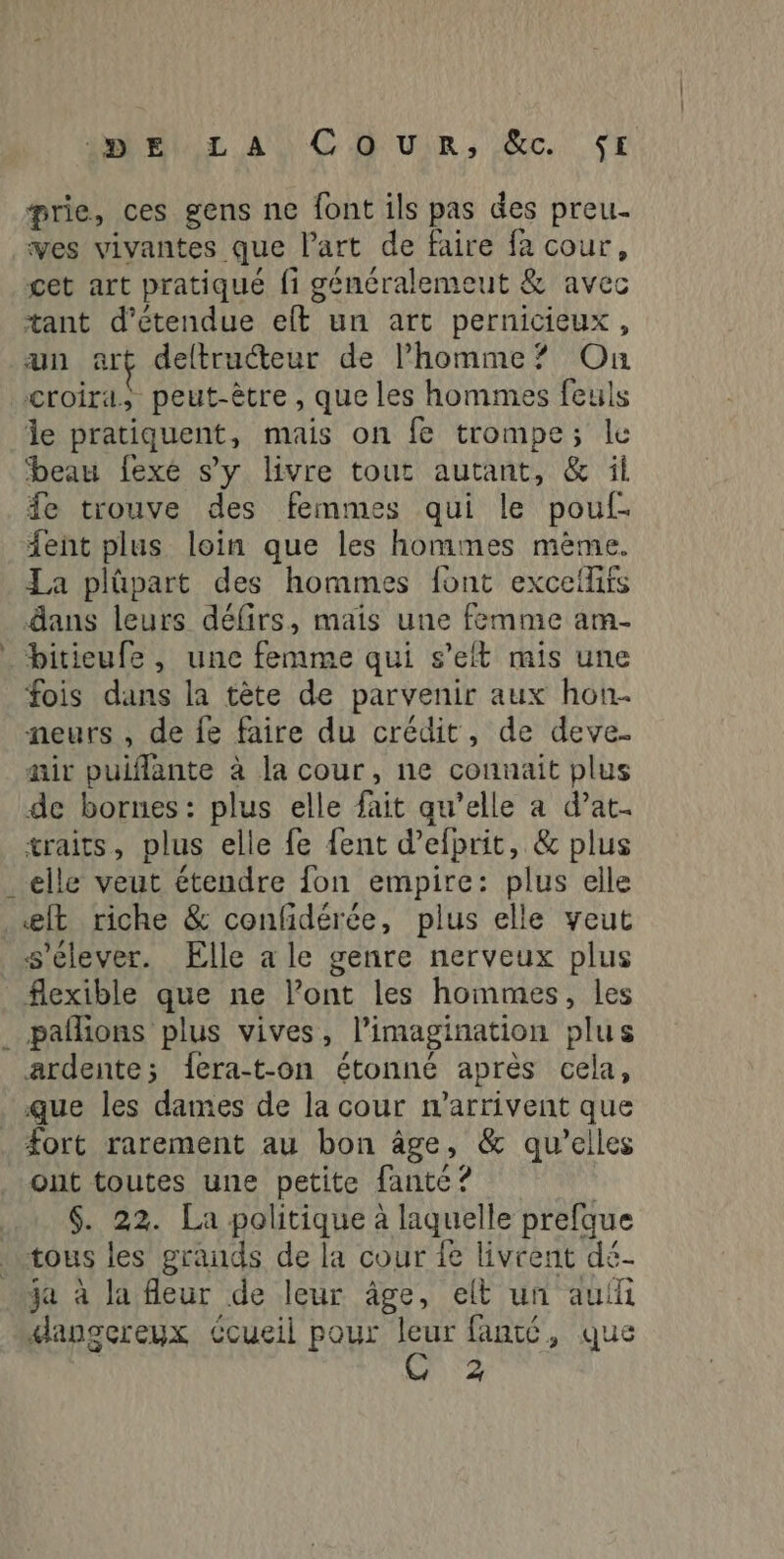 prie, ces gens ne font ils pas des preu- ves vivantes que l’art de faire fa cour, cet art pratiqué fi généralemeut & avec tant d’étendue eft un art pernicieux, un art deltructeur de l’homme? On croira, peut-être , que les hommes feuls le pratiquent, mais on fe trompe; le beau fexé s’y livre tout autant, & il fe trouve des femmes qui le pouf. {ent plus loin que les hommes mème. La plûpart des hommes font exceilifs dans leurs défirs, mais une femme am- _ bitieufe, une femme qui s’elt mis une fois dans la tète de parvenir aux hon. neurs , de fe faire du crédit, de deve. air puiflante à la cour, ne connait plus de bornes: plus elle fait qu’elle a d’at. traits, plus elle fe {ent d’efprit, & plus _elle veut étendre fon empire: plus elle @lt riche & confidérée, plus elle veut s'élever. Elle a le genre nerveux plus flexible que ne l'ont les hommes, les . pañlions plus vives, l'imagination plus ardente; 1era-t-on étonné après cela, que les dames de la cour n'arrivent que _ Æort rarement au bon âge, & qu’elles ont toutes une petite fante ? | $. 22. La politique à laquelle prefque tous les grands de la cour fe livrent dé- ja à la fleur de leur âge, elt un auf danscereuyx Ccueil pour leur fanté, que 2