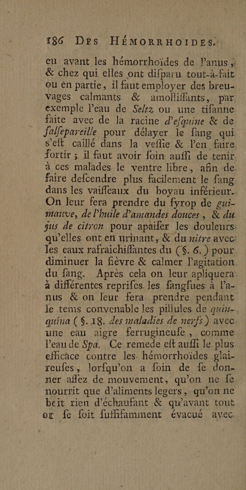 eu avant les hémorrhoïdes de Panus ; &amp; chez qui elles ont difparu tout-à-fait ou en partie, 1l faut employer des breu- Vages calmants &amp; amollifants, par exemple l’eau de Se/z ou une tifanne faite avec de la racine d’efguine &amp; de Jollepareille pour délayer le fang qui s'eft caillé dans la veflie &amp; Pen faire. fortir ; il faut avoir foin: auf de tenir à ces malades le ventre libre, afin de. faire defcendre plus facilement le {ang dans les vaifleaux du boyau inférieur. On leur fera prendre du fyrop de gui- matve, de l'huile d'amandes douces, &amp; du gus de citron pour apailer les douleurs: qu’elles ont en urinant, &amp; du wirre avec: les eaux rafraichifantes du ($. 6.) pour diminuer la fèvre &amp; calmer l'agitation. du fang. Après cela on leur apliquera: à différentes reprifes. les fangfues à l’a nus &amp; on leur fera prendre pendant le tems convenable les pillules de qui _quiua (S.18. des maladies de nerfs) avec. uue eau aigre ferrugineufe , comme l’eau de Spa. Ce remede eft auff le plus efficace contre les. hémorrhoïdes glai- reufes, lorfgu’on a foin de fe don- ner aflez de mouvement, qu’on ne fe nourrit que d'aliments legers,. qu'on ne bcit rien d’échaufant &amp; qu'avant tout or fe foit fufifamment évacué avec