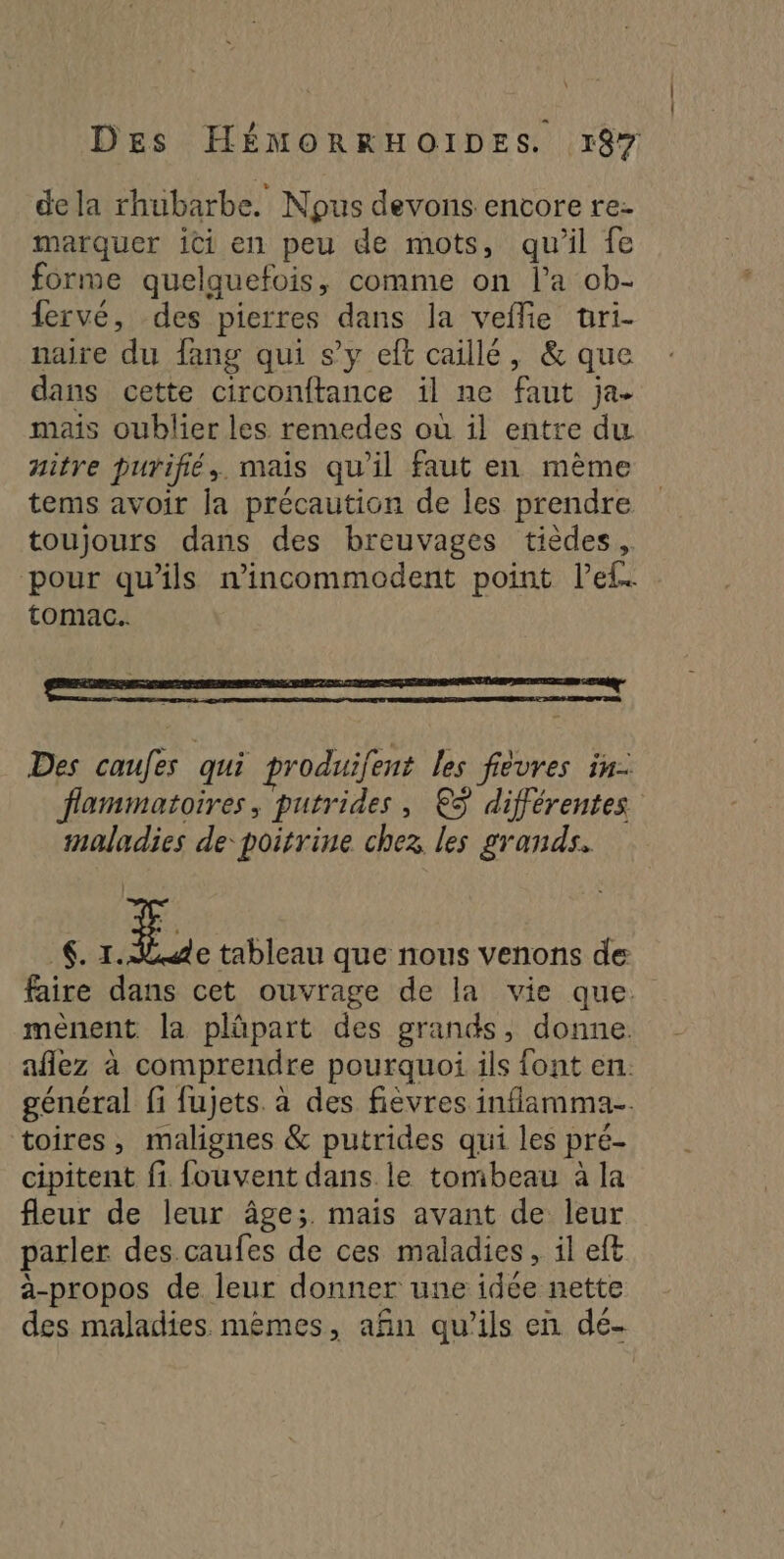 dela rhubarbe. Nous devons encore re- marquer ici en peu de mots, qu'il fe forme quelquefois, comme on l’a ob- {ervé, des pierres dans la veflie uüri- naire du fang qui s’y eft caillé, & que dans cette circonftance il ne faut ja- mais oublier les remedes où il entre du nitre purifié, mais qu'il faut en mème tems avoir la précaution de les prendre toujours dans des breuvages tièdes, pour qu'ils n'incommodent point l’el. tomac.. Des caufes qui produifent les fiévres in. flammatoires, putrides, €©ÿ différentes maladies de poitrine chez les grands. 6. En tableau que nous venons de faire dans cet ouvrage de la vie que. mènent la plüpart des grands, donne. aflez à comprendre pourquoi ils font en. général fi fujets. à des fièvres inflamma. toires, malignes & putrides qui les pré- cipitent fi fouvent dans le tombeau à la fleur de leur âge;. mais avant de leur parler des.caufes de ces maladies, il eft à-propos de leur donner une idée nette des maladies mêmes, afin qu’ils en dé-