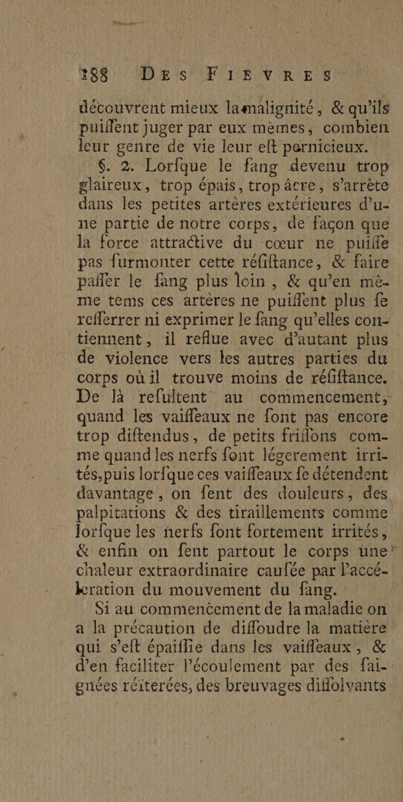 Power 7 189: DEs EF IE VIRE S découvrent mieux lamalignité, &amp; qu'ils puiflent juger par eux mèmes, combien leur genre de vie leur eft pernicieux. $. 2. Lorfque le fang devenu trop glaireux, trop épais, trop âcre, s’arrète dans les petites artères extérieures d’u- ne partie de notre corps, de façon que la force attractive du cœur ne puife pas furmonter cette réfiftance, &amp; faire pañler le fang plus loin, &amp; qu’en mëé- me tems ces artères ne puifent plus fe reflerrer ni exprimer le fang qu’elles con- tiennent, il reflue. avec d'autant plus de violence vers les autres parties du corps oùil trouve moins de réliftance. quand les vaifleaux ne font pas encore trop diftendus, de petits friflons com- me quand les nerfs font légerement irri- tés,puis lorfque ces vaiffeaux fe détendent davantage , on fent des douleurs, des palpitations &amp; des tiraillements comme &amp; enfin on fent partout le corps une chaleur extraordinaire caufée par laccé- kration du mouvement du fang. Si au commencement de la maladie on a la précaution de difloudre la matière qui s’eft épaiflie dans les vaifleaux, &amp; d’en faciliter l'écoulement par des fai- gnées réiterces, des breuvages diflolvants