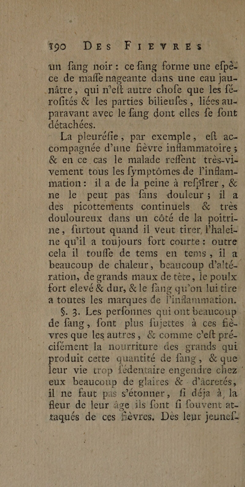 un fang noir: ce fang forme une elpé: ce de maffe nageante dans une eau jau- nâtre, quin elt autre chofe que les {6- rofités & les parties bilieufes, liées au- paravant avec le fang dont elles fe font détachées. À La pleuréfie , par exemple, ef ac- compagnée d’une fièvre inflammatoire ; & ence cas le malade reflent très-vi- vement tous les fymptômes de linflam- mation: ila de la peine à refpirer, & ne le peut pas fans douleur; il a des picottements continuels & tres douloureux dans un côté de la poitri- ne, furtout quand il veut tirer, Phalet- ne qu’il a toujours fort courte: outre cela il toufle de tems en tems, il a beaucoup de chaleur, beaucoup d'alté. ration, de grands maux de tête, le poulx fort elevé & dur, &le fang qu'on luitire a toutes les marques de Pinfammation. $. 3. Les perfonnes qui ont beaucoup de fang , font plus fujettes à ces fiè. vres que les autres, & comme c’elt pré- cifément la nourriture des grands qui produit cette quantité de fang, & que leur vie trop {édentaire engendre chez eux beaucoup de glaires & . d'âcrerés, il ne faut pas Son fi déja à, la fleur de leur âge ils font fi fouvent at- taqués de ces fièvres, Dès leur jeunef: