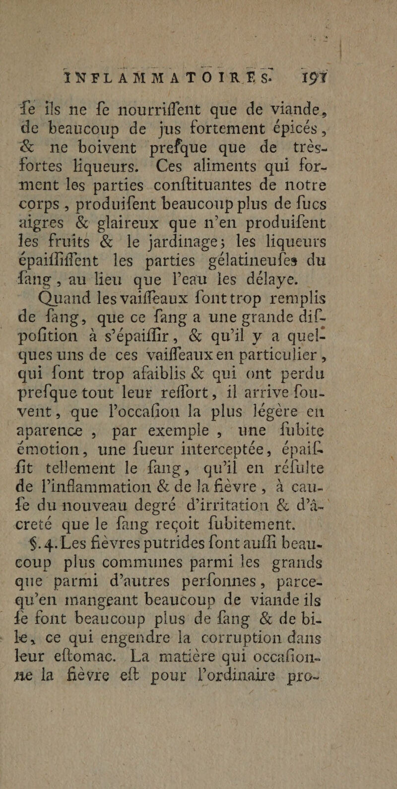 Te ils ne fe nourriflent que de viande, de beaucoup de jus fortement épicés, &amp; ne boivent prefque que de très- fortes liqueurs. Ces aliments qui for- ment les parties conftituantes de notre corps , produifent beaucoup plus de fucs aigres &amp; glaireux que n’en produifent les fruîts &amp; le jardinage; les liqueurs épailliflent les parties gélatineufes du fang , au lieu que leau les délaye. Quand les vaiffeaux fonttrop remplis de fang, que ce fang a une grande dif- pofition à s’épaiflir, &amp; qu’il y a quel- ques uns de ces vaifleaux en particulier , qui font trop afaiblis &amp; qui ont perdu prefque tout leur reflort, il arrive fou- vent, que loccafion la plus légère en aparence , par exemple , une fubite émotion, une fueur interceptée, épaif: fit tellement le fang, qu'il en relulte de inflammation &amp; de la fièvre, à cau- fe du nouveau degré d’irritation &amp; d’à- creté que le fang recoit fubitement. .4.Les fièvres putrides font auf beau- coup plus communes parmi les grands que parmi d’autres perfonnes, parce- qu'en manggant beaucoup de viande ils _ {e font beaucoup plus de fang &amp; de bi- - Le, ce qui engendre la corruption dans leur eftomac. La matière qui occafon- ne la fièvre eft pour l'ordinaire pro-