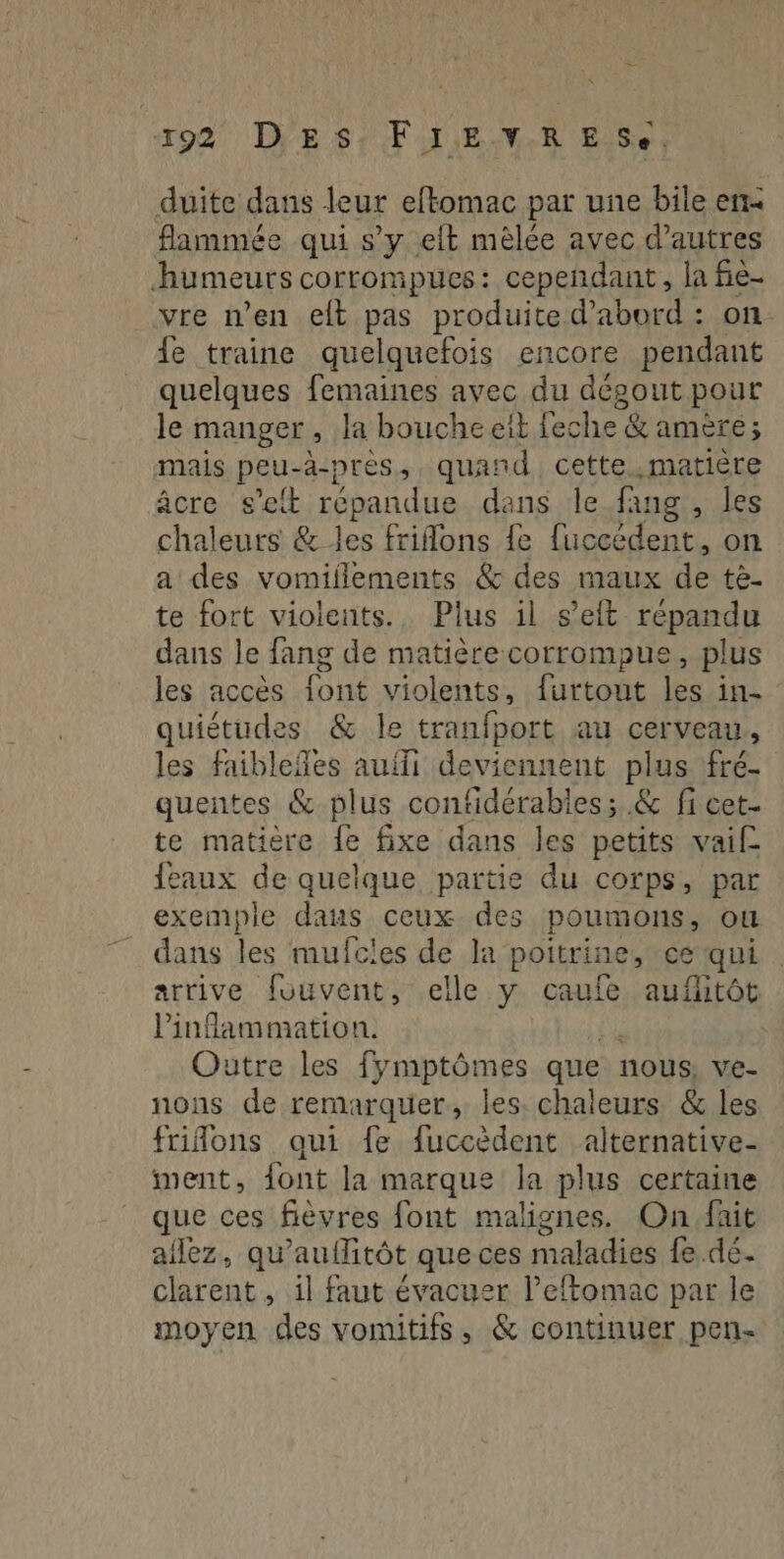 199 DES; FI.E-V.R ES. duite dans leur eftomac par une bile er fammée qui s’y eft mèlée avec d’autres humeurs corrompuces: cependant, la fie- vre n’en elt pas produite d’abord : on. fe traine quelquefois encore pendant quelques femaines avec du dégout pour le manger, la bouche eit feche &amp; amère; mais peu-a-pres, quand cette matière âcre.; seit répandue dans le fang , les chaleurs &amp; les frilons fe fuccédent, on a des vomillements &amp; des maux de tè- te fort violents... Plus il s’elt répandu dans Je fang de matière corrompue, plus les accès font violents, furtout les in- quiétudes &amp; le tranfport au cerveau, les faibleñles auili deviennent plus fré- quentes &amp; plus contidérabies; &amp; fi cet- te matière fe fixe dans les petits vai {eaux de quelque partie du corps, par exemple dans ceux des poumons, où _ dans les mufcles de la poitrine, ce qui arrive fouvent, elle y caufe auflitôt linflammation. | Outre les fymptômes que nous, ve- nons de remarquer, les. chaleurs &amp; les frifons qui fe fuccèdent alternative- ment, {ont la marque la plus certaine que ces fiévres font malignes. On.fait allez, qu’e aufitôt que ces maladies fe.dé. clarent , il faut évacuer l’eftomac par le moyen des vomitifs, &amp; continuer pen-