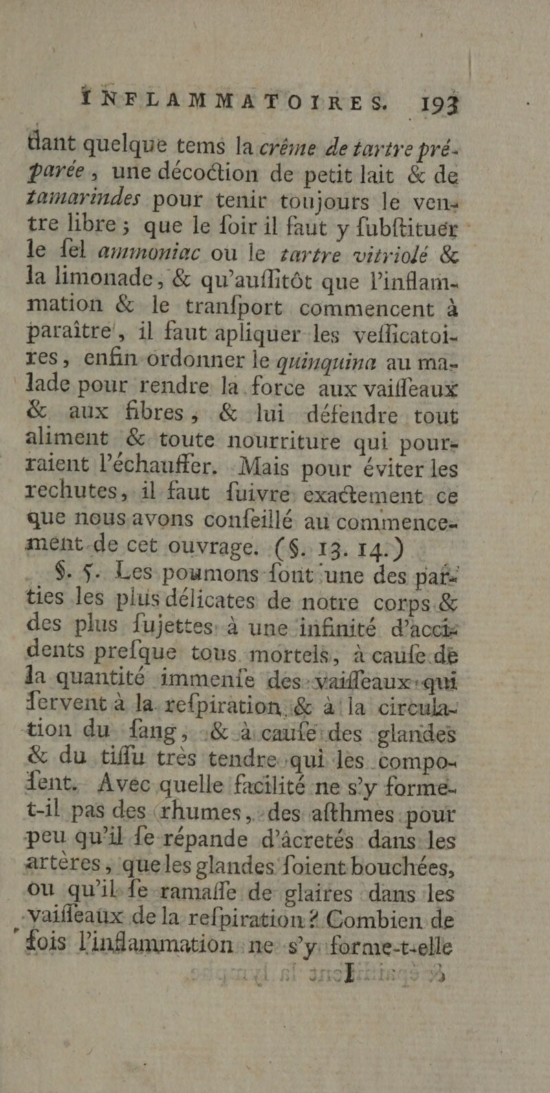 dant quelque tems la créme de tartre pré- parée, une décoétion de petit lait &amp; de Zaimarindes pour tenir toujours le ven: tre libre ; que le {oir il faut y fubftituér : le {el armoniac où le rartre vitriolé &amp; la limonade, &amp; qu’auflitôt que l’inflam- mation &amp; le tranfport commencent à paraître’, il faut apliquer les veflcatoi- res, enfin-ordonner le quinquina au ma- lade pour rendre la force aux vaifleaux &amp; aux fibres, &amp; lui défendre tout aliment &amp; toute nourriture qui pour- raient l’échauffer. Mais pour éviter les rechutes, il faut fuivre: exactement ce que nous.avons confeillé au commencez mént.de cet ouvrage. ($. 13. 14.) .. $. 5: Les poumons {ont ‘une des paf ties les plus délicates de notre corps. &amp; des plus fujettes: à une infinité d’accts dents prefque tous mortels, à caufe.de da quantité immenie des:vaifleaux-qui fervent à la. re{piration.&amp; à!la cireula: tion du fang , :&amp; à caufe des glandes &amp; du tiffu très tendre qui les compo: ent. Avec quelle facilité ne s’y forme. t-il pas des (thumes , des afthmes pour peu qu'il fe répande d’âcretés dans: les artères, queles glandes foient bouchées, Ou qu'ilkfe ramañe de glaites dans :les -vaifleaux de la refpiration 2 Combien de “fois l’infammation.ne sy: forme-t.elle a FE ane