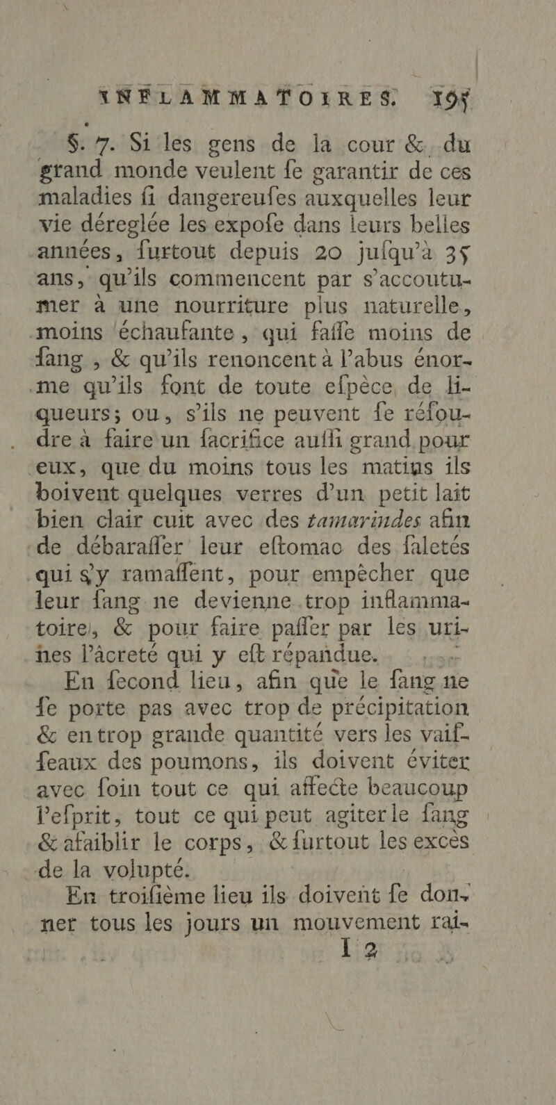 $: 7. Si les gens de la cour & du grand monde veulent fe garantir de ces maladies fi dangereufes auxquelles leur vie déreglée les expofe dans leurs belles années, furtout depuis 20 jufqu’a 3$ ans, qu ils commencent par s’accoutu- mer à une nourriture plus naturelle, moins léchaufante , qui fafle moins de fang , & qu'ils renoncent à l’abus énor- me qu’ils font de toute efpèce de li- queurs; ou, s ils ne peuvent fe réfou- dre à faire un facrifice aufli grand pour “eux, que du moins tous les matius ils boivent quelques verres d’un petit lait bien clair cuit avec des samarindes afin de débarafler leur eftomao des faletés qui $y ramaflent, pour empècher que leur fang ne devienne. trop inflamma- toire, & pour faire pañler par les uri- nes l’âcreté qui y eft répañdue. ; En fecond lieu, afin que le fang ne fe porte pas avec trop de précipitation & entrop grande quantité vers les vaif. feaux des poumons, ils doivent éviter avec foin tout ce qui affecte beaucoup Pefprit, tout ce qui peut agiterle fang &afaiblir le corps, & furtout les exces de la volupté. En troifième lieu ils doivent fe don. net tous les jours un AR EPEE rai- 3