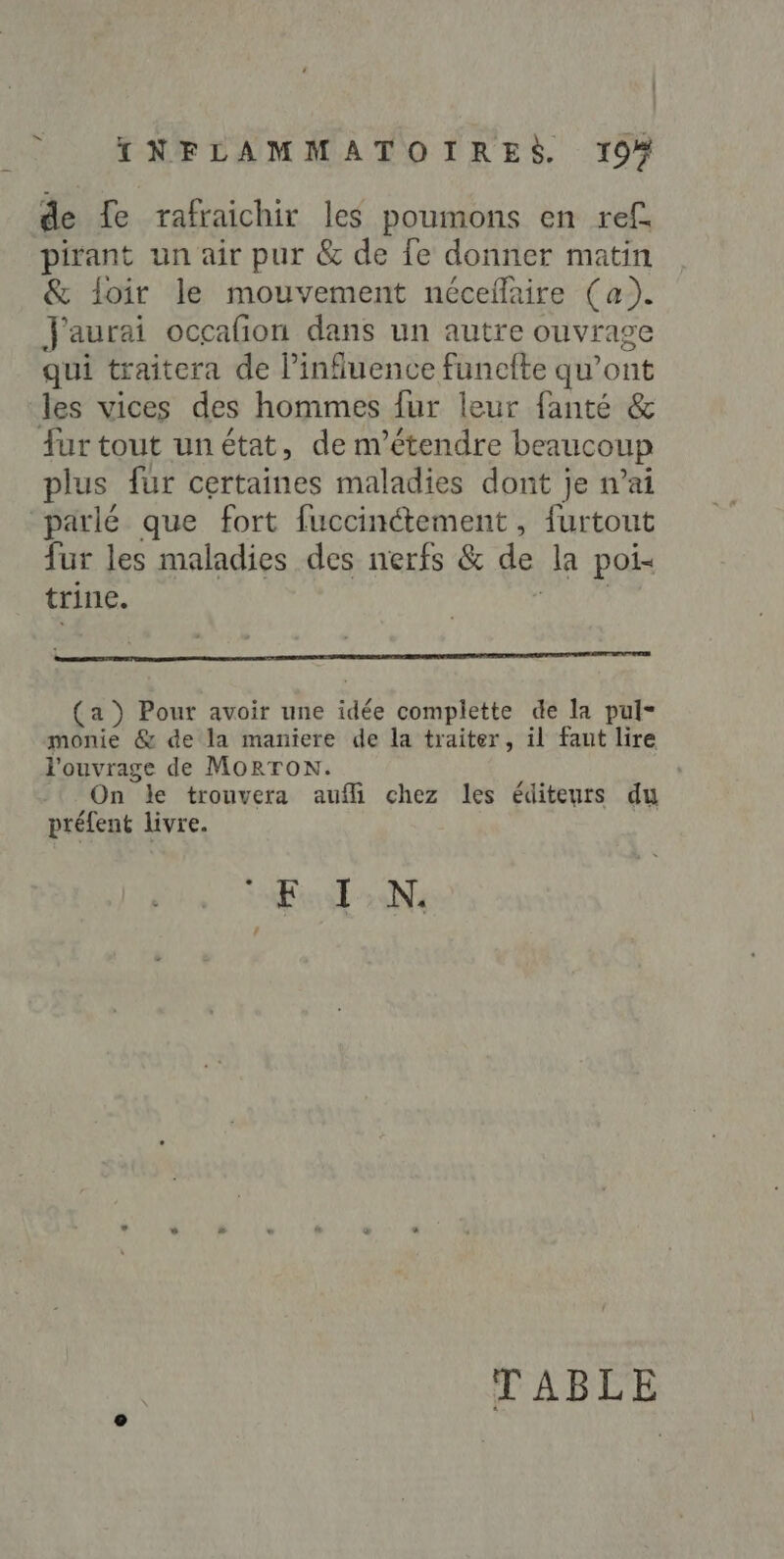 &gt; de fe rafraichir les poumons en ref. pirant un air pur &amp; de fe donner matin &amp; loir le mouvement nécefaire (a). J'aurai occafñon dans un autre ouvrage qui traitera de l’influence funcfte qu'ont les vices des hommes fur leur fanté &amp; fur tout unétat, de m’étendre beaucoup plus fur certaines maladies dont je n’ai parlé que fort fuccinétement , furtout fur les maladies des nerfs &amp; de la poi- trine. RAA (a ) Pour avoir une idée complette de la pul- monie &amp; de la maniere de la traiter, il faut lire l'ouvrage de MORTON. On le trouvera auffi chez les éditeurs du préfent livre. EN TABLE