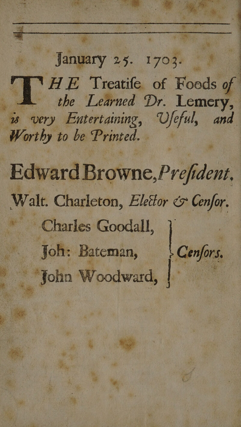 Fingary 25. 1708 \H E Treatife. of Foods of SB the Learned Dr. Lemery, ee very Entertaining, ot ful, and Worthy to be Printed. + . : Edy ard Browne Pref dent, Walt Charleton, Elesor ¢> Cenfor. Charles Goodall, | , Joh: Bateman, Confers, _ John Woodward, | a Pee aia it Bid oa Dis, ‘ +