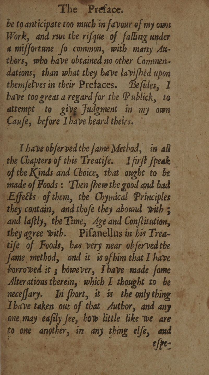 ap The Preface. ane _ be toanticipate too much in favour of my own Work, and run the rifque of falling under a miffortune fo common, with many Au-— thors, who have obtained no other Commen- dations, than what they have lavifhtd upon themfelves in their Prefaces. Befides, 1 _ have too great a regard for the Publick, to - attempt to give Judgment in my own Canfe, before Ihave heard theirs. © _ have obferved the fame Method, in all _ the Chapters of this Treatife. I firft fpeak of the Kinds and Choice, that ought to be _ made of Foods : ‘Then fhew the good and bad Effects: of them, the Chymical Principles and laftly, the Tone, Age and Con/ftitution, they agree with. Pifanellus in his Trea- “tife of Foods, bas very near obferved the fame method, and it is ofbim that I have borrowed it; however, Ihave made fome . Alterations therein, which I thought to be Thbave taken out of that Author, and any one may eafily fee, bow little like we are | . to one another, in. any thing elfe, and he ik whe aK ie yee efpe-