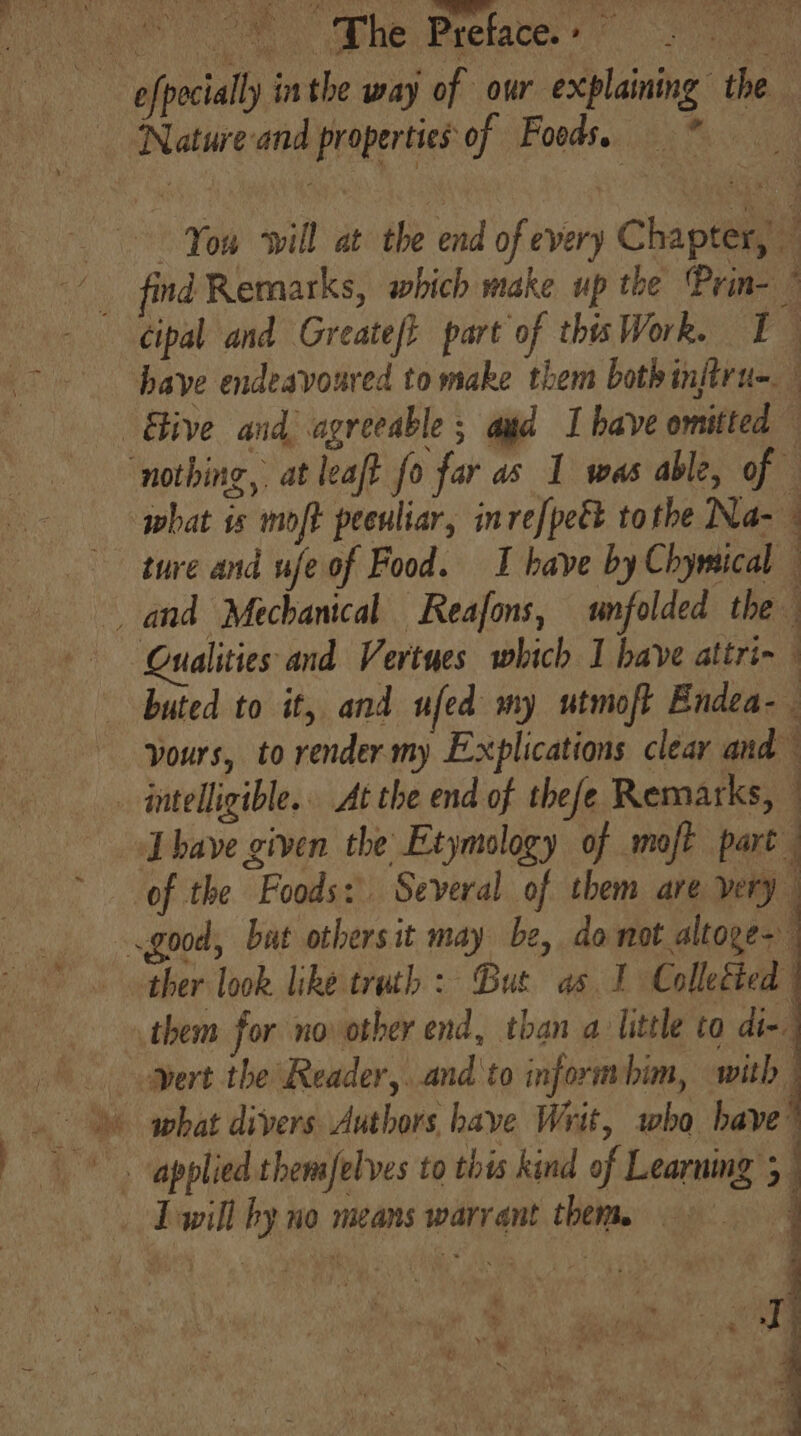 A ae epetaces 46. —— efpecially in the way of our explaining the Natureand properties of Foods. * \. You will at the end of every Chapter, ind Remarks, which make up the Prin- ” cipal and Greateft part of this Work. [} have endeavoured to make them bothinftru-. Etive and agreeable ; aud I have omitted — ‘nothing, at leaft fo far as 1 was able, of — what is moft peenliar, inrefpet tothe Na- ture and wfeof Food. I have by Chymical — and Mechanical Reafons, unfolded the Qualities and Vertues which I have attri- buted to it, and ufed my utmoft Endea- yours, to render.my Explications clear and _ intelligible... At the end of thefe Remarks, _ Lhave given the Etymology of moft part of the Foods: Several of them are very | good, but othersit may be, do not altoge- ther look like truth: But as 1 Collected them for no other end, than a little to di-. ert the Reader,..and'to informbim, with what divers Authors have Writ, who have ' a a. applied themfelves to this kind of Learning 5 . Twill by no means warrant them. ry.