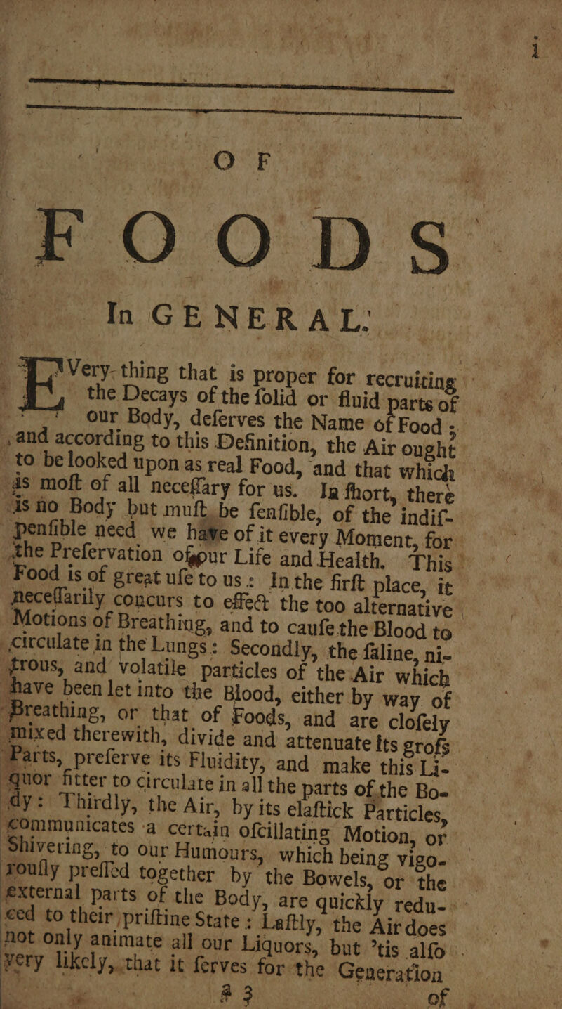 te F £.0.0° D'S, » In GENERAL” Pe a Very- thing that is proper for recruiting | : the Decays of the folid or fluid partsof | ‘ our Body, deferves the Name of Food H and according to this Definition, the Air ought _ to be looked upon as real Food, and that whicda “ds moft of all necefary for us, Ja fhort, there is no Body but muftbe fenfible, of the indict. _penfible need we hawe of it every Moment, for the Prefervation ofpur Life and Health, i Thig.ay.” “ Food is of great ufe to us : In the firft place, i¢ neceflarily concurs to effe the too alternative | Motions of Breathing, and to caufethe Blood te circulate in the Lungs: Secondly, the faline, ni- #frous, and volatile particles of the Air which have been let into the Blood, either by way of Breathing, or that of Foods, and are clofely “mixed therewith, divide and attenuate Its grofs. ‘Parts, preferve its Fluidity, and make this Li- ‘quor ‘fitter to circulate in all the parts of the Bo- ‘dy: Thirdly, the Air, by its elaftick Particles, ‘communicates -a certain ofcillating Motion, or Shivering, to our Humours, which being vigo- roully prefled together by the Bowels, or the #&amp;xternal parts of the Body, are quickly redu-. eed to their /priftine State : Laitly, the Airdoes : hot only animate all our Liquors, but °tis alfo. : very likely, that it ferves for ‘the Generation Oe a 3 Wma) aap a