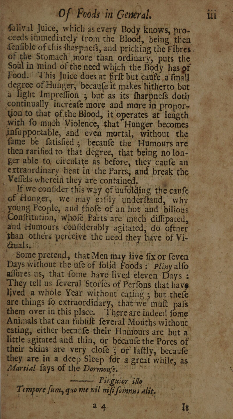 falival Juice, which as every Body knows, pro- Soul in mind of the need which the Body has of degree of Hunger, ‘becaufe it makes hitherto but 4 light Impreflion ; but as its fharpnefS doth Yon to that of the Blood, it operates at length fame be fatisfied ; becaufe the ‘Humours are then rarified to that degree, that being no lon- ¢ and Humours confiderably agitated, do oftner Bhan others perceive the need they have of Vi- Quals..’) hae, bers y fg : Days without the ufe of folid. Foods :' Pliny alfo lived a whole Year without cating ; but thefe them over in this place. Thereare indeed fome little agitated and thin, or bécaufe the Pores of they, are in a deep Sleep’ for a great while, as Martial fays of the Dormont. ~* ae Pirguior ile Tempore [um, quo me nil nifi foranns alit. ~