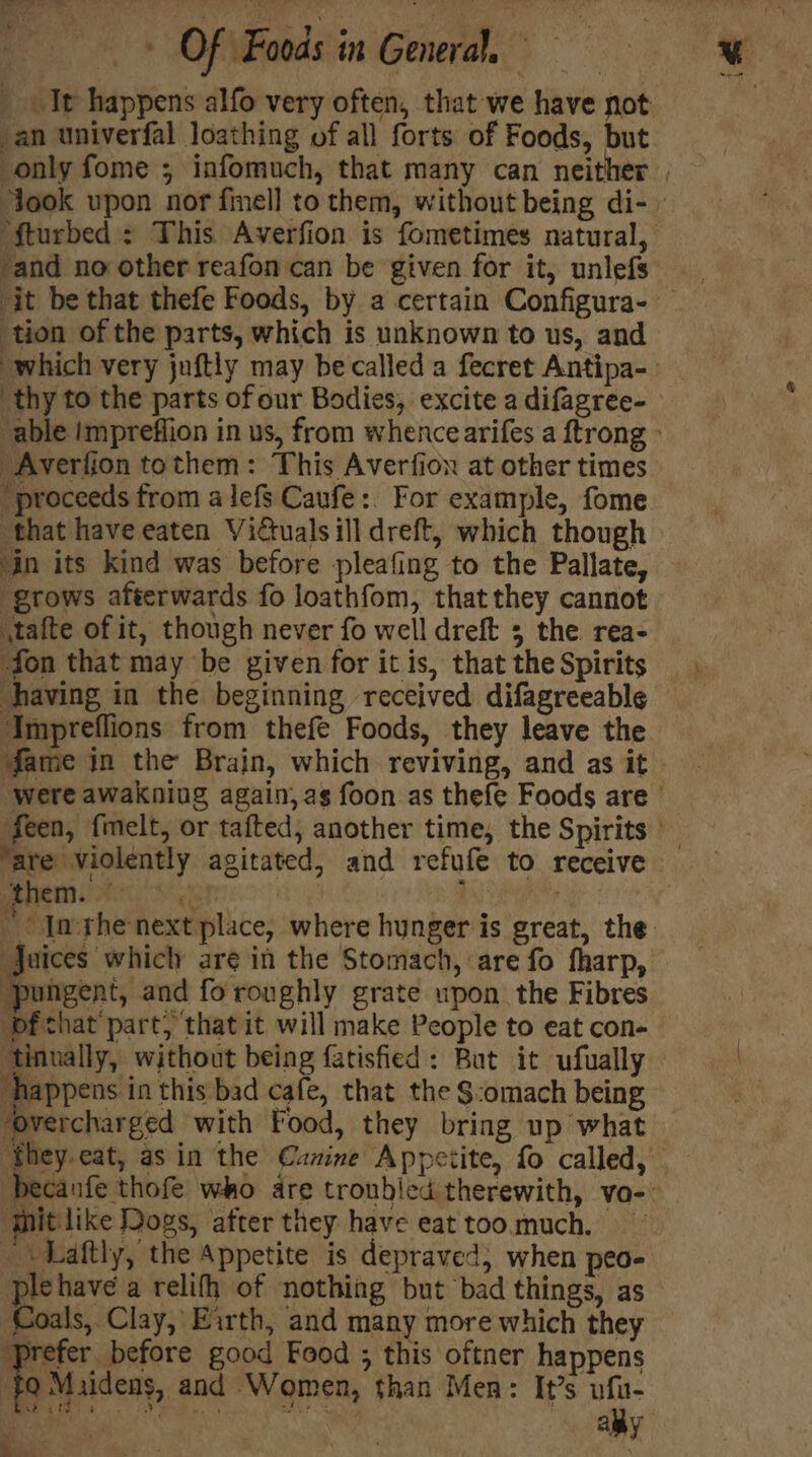 It happens alfo very often, that we have not an univerfal loathing of all forts of Foods, but only fome ; infomuch, that many can neither | ‘took upon nor finell to them, without being di- ‘fturbed : This Averfion is fometimes natural, ‘and no other reafon can be given for it, unlefs — . ‘it be that thefe Foods, by a certain Configura- tion of the parts, which is unknown to us, and which very juftly may be called a fecret Antipa- thy to the parts of our Bodies, excite adifagree- “able impreffion in us, from whence arifes a ftrong Averlion tothem: This Averfion at other times “proceeds from a lefs Caufe:. For example, fome that have eaten Vidtuals ill dreft, which though in its kind was before pleafing to the Pallate, ‘grows afterwards fo loathfom, that they cannot stafte of it, though never fo well dreft 5 the rea- fon that may be given for it is, that the Spirits having in the beginning received difagreeable Impreflions from thefe Foods, they leave the fame in the Brain, which reviving, and as it were awakning again, as foon as thefe Foods are feen, fmelt, or tafted, another time, the Spirits | ‘are violently agitated, and refufe to receive MRR Sg Tk , “* Imthenext place, where hunger is great, the: juices which are in the Stomach, are fo fharp, ‘pungent, and fo roughly grate upon the Fibres pf chat’ part; that it will make People to eat con- tinually, without being fatisfied: But it ufually ‘happens in this bad cafe, that the $:omach being ‘overcharged with Food, they bring up what ‘they eat, asin the Canine Appeiite, fo called, becanfe thofe who are troubled therewith, vo- qhit like Dogs, after they have eattoo.much. “\Laftly, the Appetite is depraved, when peo- plehave a relifh of nothing but bad things, as Coals, Clay, Earth, and many more which they prefer before good Food ; this oftner happens fo Muidens, and Women, than Men: It’s vfu- Raker AE oc. Fa * . ya : ally ca ts 3