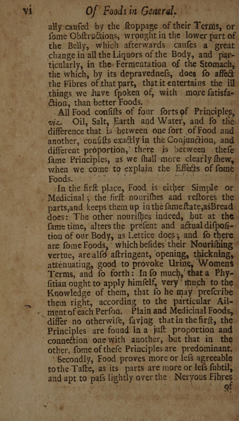 ally caufed by the ftoppage of their Terms, or fome Obftructions, wrought in the lower part of. the Belly, which afterwards caufes a great change in‘all the Liquors of the Body, and ‘par- ticularly, in the Fermentation of the Stomach, the which, by its depravednefs, does fo affec the Fibres of that part, thatit entertains the ill things we have fpoken of, with more fatisfa-. tion, than better Foods. - ; ‘oat All Food confifts of four fortsof Principles, viz. Oil, Salt, Earth and Water, and fo the difference that is between one fort of Food and different proportion, there is between thefe fame Principles, as we fhalixmore clearly thew, when we.come to explain the Effe@s of fome ~ Bg. eR ee fs Gir of Mine > “} ; In the fir&amp; place, Food is either Simple or parts,and keeps them up inthe fameftate,asBread does: The other nourifhes indeed, but at the. {ame time, alters the prefent and a@ual difpofi- tion of our Body, as Lettice does; and fo there are fome Foods,’ which befides their Nourifhing ” vertue, areal{é aftringent, opening, thickning, attenuating, good to provoke Uring, Womens fitian ought to apply himfelf, very‘ much to the Knowledge of them, that fo he may prefcribe them right, according to the particular Ail- differ no otherwife, faving thatin thefirft, the Principles are found in a-juft proportion and other, fome of thefe Principles are predominant, - “Secondly, Food proves more or lefs agreeable tothe Tafte, as its parts are more or lefs fubtil, - and apt to pafs lightly over the Neryous nee 4 .