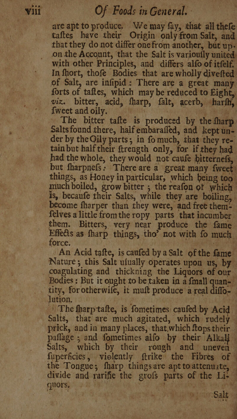 are apt to produce, We may fay, that all thefe taftes have their Origin only from Salt, and that they do not differ onefrom another, but up- on the Account, that the Salt is varioufly united: with other Principles, and differs alfo of itfelf, In fhort, thofe Bodies that are wholly divefted of Salt, are infipid: There are a great many forts of taftes, which may be reduced to fighe viz. bitter, acid, sharp, falt, acerb, «harfh, {weet andoily. = \ hag es je The bitter tafte is produced by the fharp Saltsfound there, half embarafled, and kept un- der by the Qily parts; in fo much, that they re- tain but half their ftrength only, for if they had had the whole, they would not caufe bitternefs, but fharpnefs: There are a great many fweet things, as Honey in particular, which being too” much boiled, grow bitter ; the reafon of which is, becaufe their Salts, while they are boiling, become fharper than they were, and free them= felves a little fromthe ropy parts that incumber them. Bitters, very near produce the fame rainy as fharp things, tho’ not with fo much Oorce. Pate thy Py An Acid tafte, is caufed by a Salt ofthe fame Nature; this Salt ufually operates upon us, by coagulating and thickning the Liquors of our Bodies : But it ought to be taken in a fmall quan-— . tity, forotherwife, it muft produce’ a real diffo- _ lution. ag | De ’ The fharptafte, is fometimes: caufed by Acid Salts, that are much agitated, which rudely prick, and in many places, that,which fops their. paflage ; and fometimes aifo by their Alkalj . Salts, which by their rough and uneven — fuperficies, violently ftrike the Fibres of © the Tongue; fharp thingsare apt toattenuate, divide and rarifie the grofs parts of the Li+— quors, | | mp an Sals