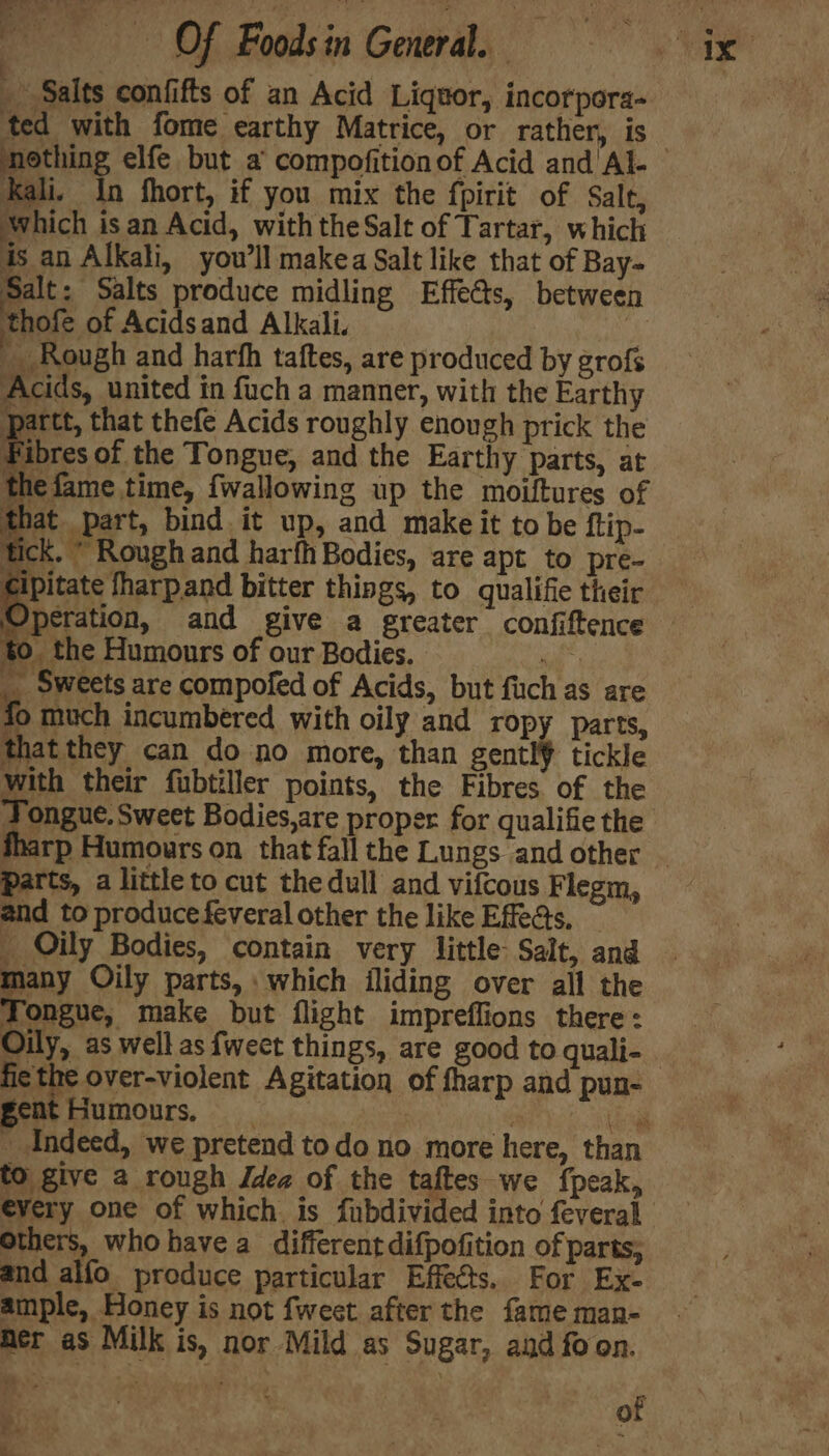 me 3), es OF Foods in General. om ted with fome earthy Matrice, or rather, is Kali. in fhort, if you mix the fpirit of Salt, Which isan Acid, with theSalt of Tartar, which is an Alkali, you'll makea Salt like that of Bay- Salt: Salts produce midling Effects, between thofe of Acidsand Alkali. _ Rough and harhh taftes, are produced by erofs Acids, united in fuch a manner, with the Earthy partt, that thefe Acids roughly enough prick the Fibres of the Tongue, and the Earthy parts, at the fame time, {wallowing up the moiftures of hat part, bind it up, and make it to be ftip- tick. * Rough and harfh Bodies, are apt to pre- Operation, and give a greater confiftence to the Humours of ourBodies. . _ Sweets are compofed of Acids, but fuch as are fo much incumbéred with oily and ropy parts, that they can do no more, than gentl¥ tickle with their fubtiller points, the Fibres of the Parts, a little to cut the dull and vifcous Flegm, and to produce feveral other the like Efeats, _ Oily Bodies, contain very little: Salt, and many Oily parts, : which iliding over all the Fopeec, make but flight impreflions there: Oily, as well as {weet things, are good to quali- fie the over-violent Agitation of fharp and pun- gent Humours, | Leg _ Indeed, we pretend todo no more here, than to give a rough Jdea of the bape -we fpeak, every one of which is fubdiv Others, whohavea different difpofition of parts, and alfo produce particular Effects. For Ex- ample, Honey is not fweet after the fame man- er as Milk is, nor Mild as Sugar, and foon. of
