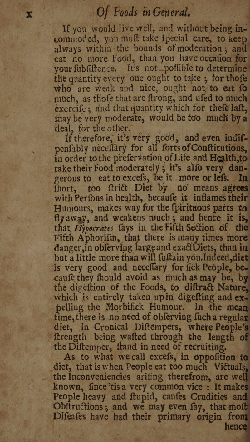 If you would live well, and without being in- commoded, you mult take ipecial care, to keep ‘always within ‘the bounds of moderation; and eat no more Food, than you have occafion for your fubfiftence. It’s notpoflible to determine” the quantity every one ought to take ; for thofe who are weak and nice, ought notto eat fo mitch, as thofe that are ftrong, and ufed to much exercife; and that quantity which for thefé laft, -tnay be very moderate, would be too much bya deal, for the other. _ if therefore, it’s very godd, and even indif= penfably néceflary for all forts of Confticutions, in order tothe prefervation of Life and Hgalth,to take their Food moderately ; it’s alfo very dan- gerous to eat toexcefs, be it more or lefs. In fhort, too ftrift Diet by no means agrees with Perfons in health, becaufe it inflames their Humours, makes way for the {pirituous parts to. flyaway, and weakens much; and hence it is, that, Hypocrates fays in the Fifth SeGion of the Fifth Aphorifin, that there is many times more danger,in obferving largeand exa€tDiets, than in but a little more than will fultain you, Indeed,diet is very good and neceflary for fick People, be- caufé they fhould avoid as much as may be, by the digeftion of the Foods, to diftra&amp; Nature, which is entirely taken upin digefting and ex- pelling the Morbifick Humour. in the za “ time, there is no need of obferving fucha regula diet, in Cronical Diftémpers, where People’s ‘ftrength being wafted through the length of the Diftemper, ftand in need of recruiting. - As to what wecall excefs, in oppofition to diet, thatiswhen People eat too much Victuals, the Inconveniencies arifing therefrom, are well known, fince’tisa very common vice : It makes People heavy and ftupid, canfes Crudities and Obftructions; and we may even fay, that mofé ‘Difeafes have had their primary origin cee ; Ry: \ eneg :