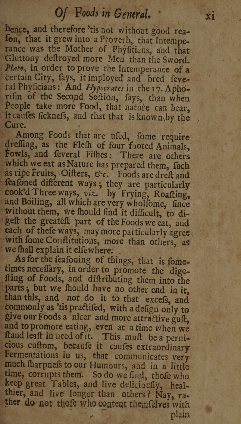 hetice, and therefore *tis not without good rea- fon, that it grew into'a Proverb, that Intempe- “Gluttony deftroyed more Men than the Sword. “certain City, fays, itimployed and bred feve- ‘tal Phyficians: And Aypocrares in the 17. Apho- _rifm of the Second Section, fays, than when ‘People take more Food, that natuie can bear, Cure. Se oc ae hae ' Among Foods that are ufed, fome require Fowls, and feveral Fifhes: There are others which we eat as Nature has prepared them, fach “feafoned different ways; they are particularly “cook’d Three ways, vz. by Frying Roafting, and Boiling, all which are very whol ome; fince /geft the greateft part of the Foods weeat, and with fome Conftitutions, more than others, as ' we fhall explain it elfewhere: _ maw. __ Asfor the feafoning of things, that is fome-« times neceflary, in order to promote the dige- {ting of Foods, and diftributing them into the “parts; but we fhould have no other end in it, than this, and not do it to that excefs, and commonly as ’tis practifed, witha defign only to give our Foodsa nicer and more attraStive gut, and to promote eating, ever at atime when we cious cuftom, becaufe it caufes extraordinary Fermentations in us, that communicates very “much tharpnefs to our Humours, and in a little ‘time, corrupts them. So do we find, thofe who “Keep great Tables, and live delicioufly, heal- thier, and live longer than others? Nay, ra- ther do net thofe who content themfelves ai Be o> ae f | Plain a, f, a ~