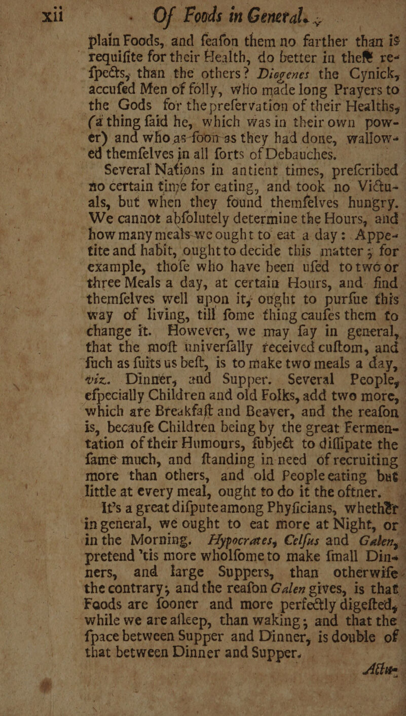 plain Foods, and feafon them no farther than i$ ~ requifite for their Health, do better in thef® re- ‘fpects, than the others? Disgenes the Cynick, accufed Men of folly, who made long Prayers to the Gods for the prefervation of their Healths, ‘(a thing faid he, which wasin theirown pow- er) and whoas-fooi-as they had done, wallow- “ed themfelves in all forts of Debauches. 5 Several Nations in antient times, prefcribed mo Certain time for eating, and took no Victu- _-als, but when they found themfelves hungry. We cannot abfolutely determine the Hours, and’ how many meals-we ought to eat a day: Appe- tite and habit, ought to decide this matter 3 for example, thofe who have been ufed totwoor three Meals a day, at certain Hours, and: find themfelves well upon it; ought to purfue this way of living, till fome thing caufes them to change it. However, we may fay in general, that the moft univerfally received cuftom, and fuch as fuits us beft, is to make two meals a day, viz. Dinnér, 2nd Supper. Several People, efpecially Children and old Folks, add two more, which are Breakfaft and Beaver, and the reafon is, becaufe Children being by the great Fermen- tation of their Humours, fubje&amp; to diflipate the fame much, and ftanding in need of recruiting more than others, and old Peopleeating but little at every meal, ought to do it theoftner. ‘It’s a great difputeamong Phyficians, whethér ‘in general, we ought to eat more at Night, or inthe Morning. Flypocrates, Celfus and Galen, pretend tis more wholfometo make fmall Dins ners, and large Suppers, than otherwife- the contrary; and the reafon Galen gives, is that Feods are fooner and more perfectly digefted, while we are afleep, than waking; and that the fpace between Supper and Dinner, is double of that between Dinner andSupper, = Be Nl ai Abtie ia ey)