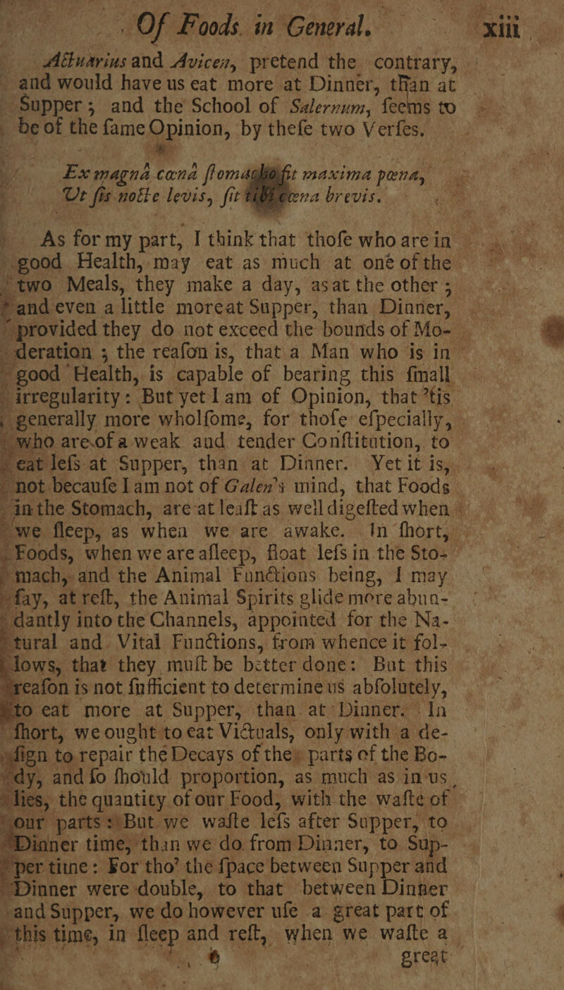 and would have us eat more at Dinner, than at _ Supper; and the School of Salernum, feems to _ be of the fame Opinion, by thefe two Verfes. eT a” r rena brevis. Ur fis notte levis, fiti ‘two Meals, they make a day, asat the other ; good Health, is capable of bearing this finall »mach,.and the Animal Fundions being, { may “fay, at reft, the Animal Spirits glide more abua- dantly into the Channels, appointed for the Na- tural and. Vital Functions, from whence it fol- lows, that they mui be better done: But this reafon is not {ufficient to determine us abfolutely, to eat more at Supper, than. at Dinner. In fhort, we ought to eat Victuals, only with a de- fign to. repair the Decays of the» parts ef the Bo- “dies, the quantity of our Food, with the watte of Sour parts: But we waite lefs after Supper, to ‘per tine: Bor tho’ the {pace between Supper and “Dinner were double, to that between Dinner -and Supper, we do however ufe a great part of