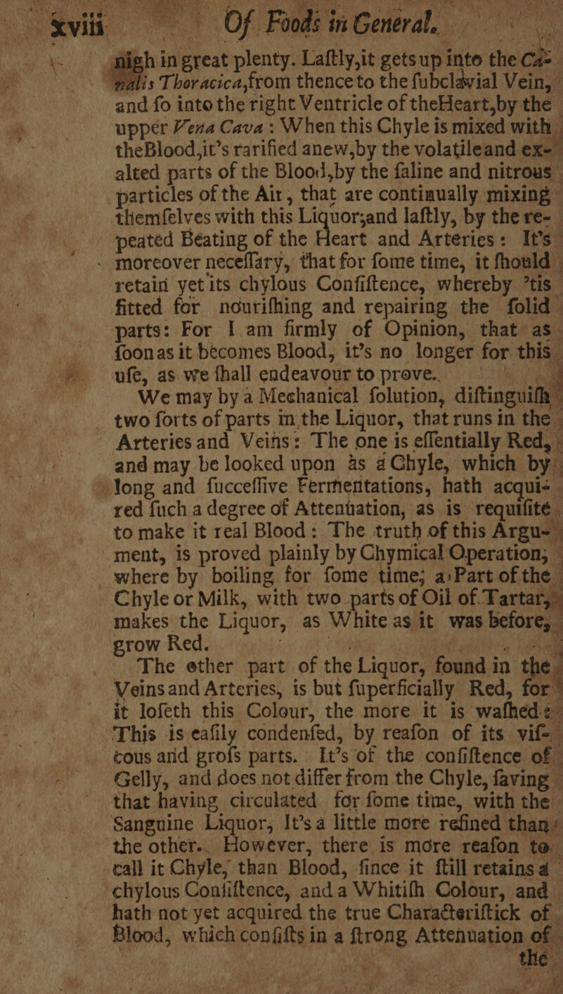 igh in great plenty. Laftly,it getsup into the Ca=_ ‘palis Thoracica,from thence to the fubclavial Vein, and fo into the right Ventricle of theHeart,by the upper Vera Cava : When this Chyle is mixed with — theBlood, it’s rarified anew,by the volatileand ex- alted parts of the Blood,by the faline and nitrous” particles of the Air, that are continually mixing © themfelves with this es ak ih laftly, by the re- peated Beating of the Heart and Arteries: It's” - moreover neceflary, that for fome time, it fhould — ‘retain yetits chylous Confiftence, whereby ’tis - fitted for nourifhing and repairing the folid - parts: For I.am firmly of Opinion, that as. foonas it becomes Blood, it’s no longer for this ufe, as we fhall endeavourtopreve. © | | | We may by a Mechanical folution, diftinguifh | _ two forts of parts mm the Liquor, that runs in the _ Arteries and Veins: The one is eflentially Red, and may be looked upon 4s aChyle, which by long and fucceflive Fermentations, hath acqui- - red fuch a degree of Attenuation, as is requifité to make it real Blood: The truth of this Argu-_ ment, is proved plainly by Chymical Operation, 4 _ where by boiling for fome time; a:Part of the — Chyle or Milk, with two parts of Oil of. Tartar, makes the Liquor, as White as it was before, grow Red. bs td aah lato), oun The ether part of the Liquor, found in the. Veinsand Arteries, is but fuperficially Red, for” it lofeth this Colour, the more it is wafhed¢- This is eafily condenfed, by reafon of its vif- cous arid grofs parts. It’s of the confiftence of — Gelly, and does not differ from the Chyle, faving — that having circulated for fome time, with the Sanguine Liquor, It’sa little more refined than’ the other.. However, there is more reafon te call it Chyle; than Blood, fince it ftill retains a © chylous Contiftence, anda Whitifh Colour, and hath not yet acquired the true Charatteriftick of | Blood, which confifts in a ftrong AUchna OD se ges ) os a u nid ye f a, “a An ole re MCs) A