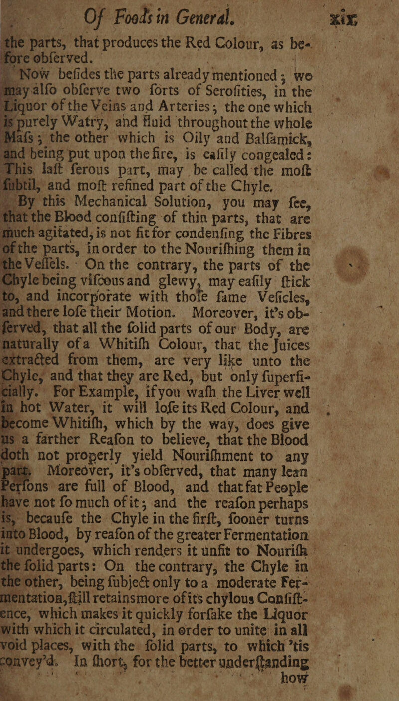 fo re obferved. rap 4 ' Now befides the parts already mentioned; we I Wiquor Of the Veins and Arteries; the one which 7 purely Watry, and fluid throughout the whole Mats; the other which is Oily and Balfamick, and being put upon the fire, is cafily congealed: til, and moft refined part of the Chyle. ‘By this Mechanical Solution, you may fee, lat the Blood confifting of thin parts, that are uch agitated, is not fit for condenfing the Fibres Ofthe parts, inorder to the Nourifhing them in he Vellels.- On the contrary, the parts of the Chyle being vifcousand glewy, may eafily ftick ), and incorporate with thole fame Veficles, Maturally ofa Whitifh Colour, that the Juices lyle, and that they are Red, but only fuperfi- ly. For Example, ifyou wafh the Liver well in hot Water, it will lofeits Red Colour, and become Whitifh, which by the way, does give us a farther Reafon to believe, that the Blood ns are full of Blood, and that fat People have not fomuch of it; and the reafon perhaps is, becaufe the Chyle in the firft, fooner turns ence, which makes it quickly forfake the Liquor void places, with the folid parts, to which ’tis convey’d. In fhort, for the better under{tanding > ~ ae Pre 2