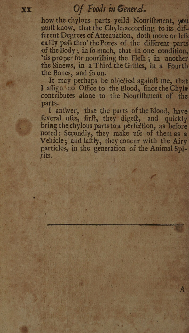 how the chylous parts. yeild Nourifhment, you muft know, that the Chyle,according toits dif- ferent Degrees of Attenuation, doth more or lefs eafily pafs thro’ the Pores of the different parts of the Body ; info much, that in one condition, *tis proper for nourifhing the Flefh; in another the Sinews, in a Third the Grifles, in a Fourth the Bones, and fo on: oS ee Re a It may perhaps be objected againft me, that I aflign*no Office to the Blood, fince the Chyle contributes alone to the Nourifhment of the > a partse*: ; Ree “ I anfwer, that the parts of the Blood, have feveral ufes, firft, they digeft, and quickly. bring thechylous partstoa perfection, as before noted: Secondly, they make ufe of themas a Vehicle; and lafthy, they concur with the Airy particles, in the generation of the Animal Spi- - yits. | : | ee g, RS. x