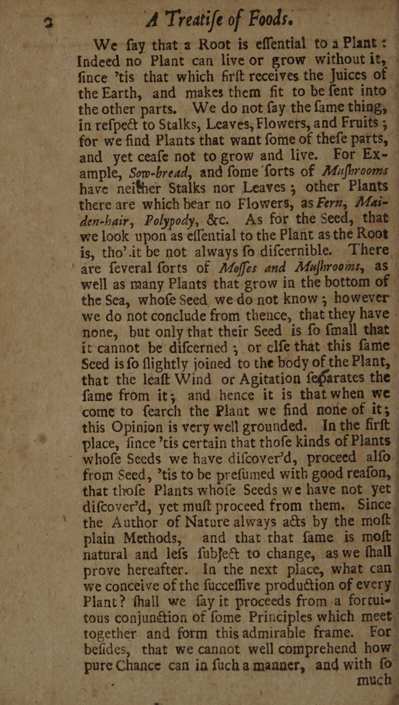 —_ ~ Indeed no Plant can live or grow without it, — fince ’tis that which firft receives the Juices of the Earth, and makes them fit to be fent into — the other parts. We do not fay the fame thing, in refpect to Stalks, Leaves, Flowers, and Fruits ; © for we find Plants that want fome of thefe parts, — and yet ceafe not to grow and live. For Ex- ample, Sow-bread, and fome forts of Atu{fbrooms have neifher Stalks nor Leaves; other Plants there are which bear no Flowers, as Fern, Mlai=- den-hair, Polypody, &amp;c. As for the Seed, that we look upon as effential to the Plant asthe Root — is, tho’.it be not always fo difcernible. There are feveral forts of Adoffes and Mufhrooms, as well as many Plants that grow in the bottom of - the Sea, whofe Seed we do not know ; however we do not conclude from thence, that they have | none, but only that their Seed is fo fmall that — it cannot be difcerned ; or elfe that this fame Sced is fo flightly joined to the body of the Plant, that the leaft Wind or Agitation fefarates the fame from it; and hence it is that when we come to fearch the Plant we find none of it,” this Opinion is very well grounded. Inthe firft place, fince ’tis certain that thofe kinds of Plants — ~ whofe Seeds we have difcover’d, proceed alfo from Seed, ’tis to be prefumed with good reafon, that thofe Plants whofe Seeds we have not yet difcover’d, yet muft proceed from them. Since. the Author of Nature always acts by the moft plain Methods, and that that fame is moft natural and lefs fubfe&amp; to change, -as we fhall prove hereafter. In the next place, what can” we conceive of the fucceffive production of every Plant? thall we fay it proceeds from a fortui- tous conjunction of fome Principles which meet. together and form this admirable frame. For befides, that we cannot well comprehend how pure Chance can in fuchamaaner, and with fo ‘as | much Ls ye er : _ ray