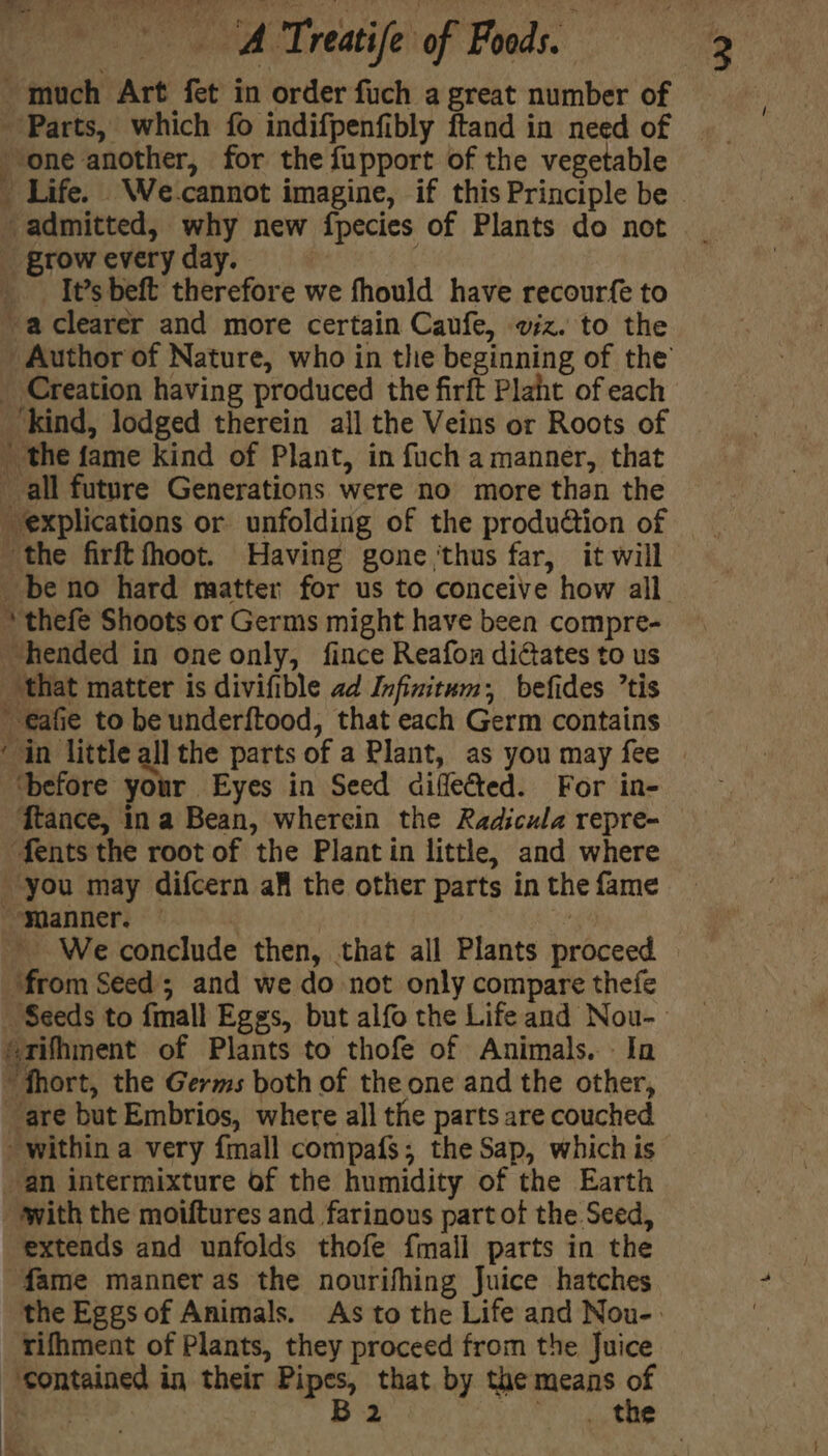 much Art fet in order fuch a great number of Parts, which fo indifpenfibly ftand in need of one another, for the fupport of the vegetable admitted, why new fpecies of Plants do not _ grow every day. _ It’s beft therefore we fhould have recourfe to -aclearer and more certain Caufe, wiz. to the Author of Nature, who in the beginning of the _ Creation having produced the firft Plaht of each ‘kind, lodged therein all the Veins or Roots of _ the fame kind of Plant, in fuch a manner, that all future Generations were no more than the explications or unfolding of the produdtion of the firftfhoot. Having gone ‘thus far, it will _beno hard matter for us to conceive how all. * thefe Shoots or Germs might have been compre- hended in one only, fince Reafon dictates to us that matter is divifible ad Infinitum, befides ’tis €afie to be underftood, that each Germ contains ‘in little all the parts of a Plant, as you may fee ‘before your Eyes in Seed diflefted. For in- ftance, in a Bean, wherein the Radicula repre- fents the root of the Plant in little, and where you may difcern aff the other parts in the fame ‘Manner. | | 4 We conclude then, that all Plants proceed ‘from Seed; and we do not only compare thefe érifhment of Plants to thofe of Animals. Ia “fhort, the Germs both of the one and the other, ‘are but Embrios, where all the parts are couched an intermixture of the humidity of the Earth -awith the moiftures and farinous part of the Seed, extends and unfolds thofe {mall parts in the fame manner as the nourifhing Juice hatches the Eggs of Animals. As to the Life and Nou-. rifhment of Plants, they proceed from the Juice ‘contained in their Pipes, that by the means of ees B2 ray | a.