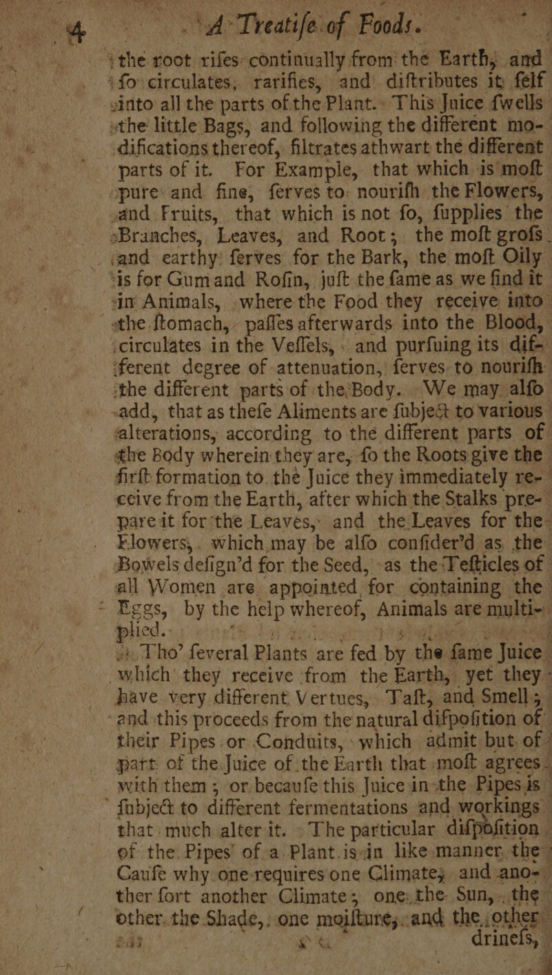 athe root rifes: continually from the Earth; and ‘fo circulates; rarifies, and. diftributes it felf -sinto all the parts of the Plant.. This Juice {wells othe little Bags, and following the different mo- difications thereof, filtrates athwart the different parts of it. For Example, that which is moft spure: and. fine, ferves to: nourifh the Flowers, and Fruits, that which is not fo, fupplies the sBranches, Leaves, and Root; the moft grofs_ -. gand earthy: ferves for the Bark, the moft Oily - “is for Gumand Rofin, juft the fame as we find it jn Animals, where the Food they receive into” athe ftomach, - paffes afterwards into the Blood, -circulates in the Veflels,. and purfuing its dif- ‘ferent degree of -attenuation, ferves to nourifh: ‘the different parts of the;Body. We may alfo -add, that as thefe Aliments are fubject to various - alterations, according to the different parts of dhe Body wherein they are, fo the Roots give the firft formation to. the Juice they immediately re-- cecive from the Earth, after which the Stalks pre-— pare it forthe Leaves, and the Leaves for the- Elowers,. which.may be alfo confider’d as. the Bowels defign’d for the Seed, as the:Fefticles of all Women are appointed, for containing the Pees, by the help whereof, Animals are mylti-. -) Tho’ feveral Plants are fed by the fame Juice which’ they receive from the Earth, yet they have very different Vertues, Taft, and Smell; and this proceeds from the natural difpofition of their Pipes or Conduits, which admit but, of - part of the Juice of tthe Karth that molt agrees _ with them ; or becaufe this Juice in the Pipesis — * fabje&amp; to different fermentations and. workings that much alter it. - The particular difpofition of the. Pipes’ of a Plant.issin like.manner, the» Caufe why one-requires one Climate; and ano- ther fort another Climate; one: the Sun,.,.the- ‘ other.the Shade, one moiltunesand the,,other ee : &amp; drinefs, | pa - d 4 es