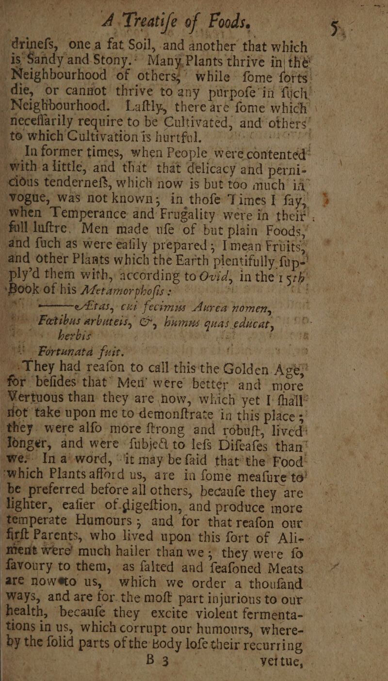 \ iy x et nd A ee! ae one a fat Soil, and another that which Se andy and Stony. : Many, Plants thrive in| thé Neighbourhood “of others,’ while fome forts: die, or cannot thrive to any purpofe'in fiich’ Neighbourhood. TLaftly, there are fome which | neceflarily require to be Cultivated, and’ otherg’ to which Cultivation is hurtfol. 9° '- ! aide. » Informer times, when People were contented’ “With alittle, and thit that delicacy and perni- “cious tendernef$, which now is but too much’ ia’ “Vogue, was not known; in thofe Times I fay, “full luftre. Men made ufe of but plain Foods,’ and fuch as were ealily prepared ; I mean Fruits; and other Plants which the Earth plentifully fap-' -ply’d them with, according to Ovid, in thei 5th ‘Book of his ALeramorphofiss 9 Me 8 ee titas, cui fecimus Aurea nomen, ))) Fatibus arbuteis, O, humus quas educa, Bee eS hesbik 8 5 : fe \) -Fortunata fuit. | j Bee They had reafon to call this'the Gold en Age,’ for befides that” Meri’ were better and more -Mertuous than they are now, which yet I‘ thall® ‘sot take upon me to demonftrate in this place ;’ ‘they were alfo more ftrong and robuft, lived? Tonger, and were fubje&amp; to lefs Difeafes than’ wee In a word, “it may be faid that’the’ Food: ‘which Plants afford us, are in fome meafure to’ be preferred before all others, becaufe they are lighter, eafier of gigeftion, and produce more temperate Humours; and for that reafon our ‘ment were much hailer than we ; they were fo favoury to them, as falted and feafoned Meats Ways, and are for the moft part injurious to our health, ‘becaufe they excite violent fermenta- tions in us, which corrupt our humours, where- hess: Bus hati p ih OF Mela Pe : Vn ay * *