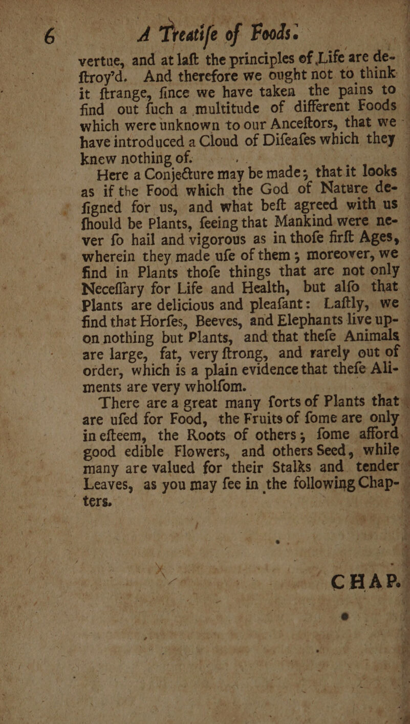 vertue, and at laft the principles of Life are de- ftroy’d. And therefore we ought not to think — it ftrange, fince we have taken the pains to find out fuch a multitude of different Foods — which were unknown to our Anceftors, that we ~ have introduced a Cloud of Difeafes which they — knew nothing of. ies : Here a Conjecture may be made; thatit looks © as if the Food which the God of Nature de- » figned for us, and what beft agreed with us — fhould be Plants, feeing that Mankind were ne- ver fo hail and vigorous as in thofe firft Ages, — wherein they made ufe of them 5 moreover, we © find in Plants thofe things that are not only Neceflary for Life and Health, but alfo that Plants are delicious and pleafant: Laftly, we — find that Horfes, Beeves, and Elephants live up- © -onnothing but Plants, and that thefe Animals — are large, fat, very ftrong, and rarely out of © order, which is a plain evidence that thefe Ali- © ments are very wholfom. oi 4 There are a great many forts of Plants that” are ufed for Food, the Fruits of fome are only — inefteem, the Roots of others; fome afford. good edible Flowers, and others Seed, while many are valued for their Stalks and. tender” Leaves, as you may fee in the following Chap- ters. 4 : ’ ie x re i < CHAP. ee Seo