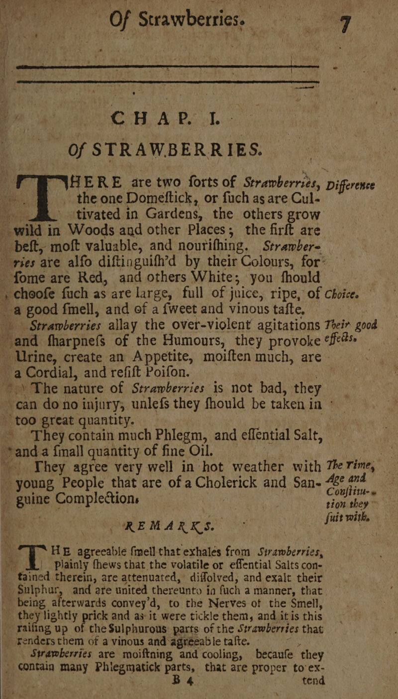 Of Strawberries, 9 : CHAP. I. Of STRAWBER. R IES. H E R E are two forts of Shawkarae Difference the one Domeftick, or fuch as are Cul- tivated in Gardens, the others grow fome are Red, and others White; you fhould a good fmell, and of a {weet and vinous tafte, | “Strawberries allay the over-violent agitations Teeir good Heona fharpnefs of the Humours, they provoke “fe Urine, create an Appetite, moiften much, are - a Cordial, and refift Poifon. can dono injury, unlefs they fhould be taken i in ° too great quantity. They contain much Phlegm, and effential Salt, -. They agree very well in hot weather with 7he rime, ‘ : young People that are hee Snaistach and San. “¢ 474 ponine Complections 3 : citi REMA RRS. fuit with, T HE agreeable fmell that exhales from Siramberries, Plainly fhews that the volatile or effential Salts con- tained therein, are attenuated, diffolved, and exalt their Sulphur, and are united thereunto in fuch a manner, that. being afterwards convey'd, to the Nerves of the Smell, raifing 1 up of the Sulphurous: parts of the Strawberries that renders them of a vinous and agréeable tafte. — Strawberries are moiftning and cooling, becaufe ‘they contain many Phiegmatick parts, that are = Proper to’ ex- B4 tend