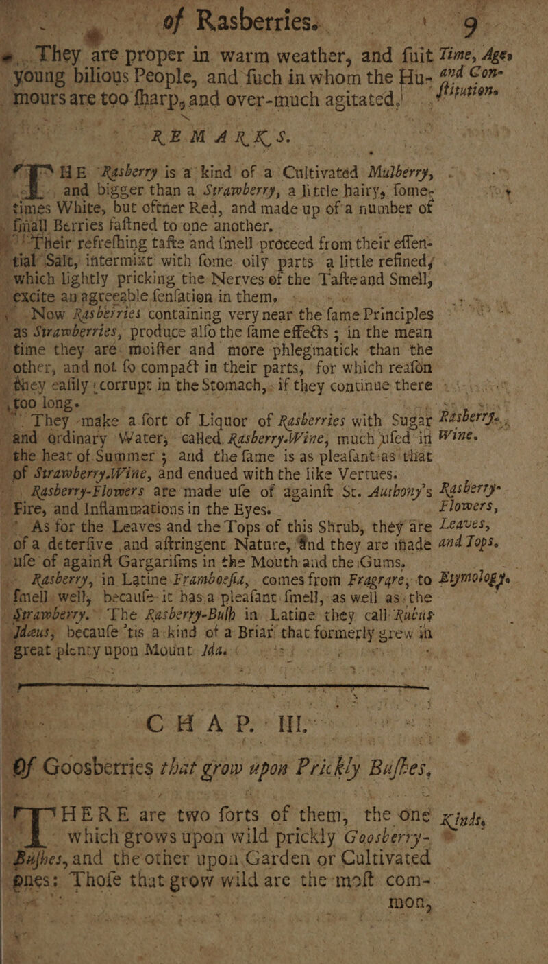 ge Rasbariess ». They are proper in. warm weather, and fuit Time, Ages _ young bilious People, and fuch in whom the eb fia Con- sAMoUTS at are #90 fees and over-much agitated, ‘nines REMARKS, [a 2 a E Bibery is a kind! of a “Cultivated Mae. DM ets - 68>. and bigger than a Strawberry, a little hairy, fome- neh “times White, but oftner Red, and made up of'a number of x | Berries faftned to one another. Their refrehhing tafte and {mell proceed from their effen: tial” Salt, internnxt with fome. oily parts a little refined, which lightly pricking theNerves ef the Tafte and Smell, a) Ne anagreeable fenfationinthem, « «+ Now Xasberries containing very near the fame Principles i Strawberries, produce alfo the fame effects ; in the mean “time they are. moifter and more phlegmatick than the i ‘ other, and not fo com pact in their parts, for which reafon they ealily :corrupt in the Stomach,» if they continue there 1.4... \f00 long. They ‘make a-fort of Liquor of Rasberries with Sugar Rasberry... p ¥ “and. ordinary Water; called, Rasberry.Wine, much ailed” in Wine. the heat of Summer; and the fame is as pleafant: as‘ that ; gl Strawberry.Wine, and endued with the like Vertues. Rasberry-Flomers ate made ufe of againft St. Aushony’s Rasberry Fire, and Inflammaations in the Eyes. flowers, _* As for the Leaves and the Tops of this Shrub, they ate Leaves, ofa deterfive and aftringent Nature, Qnd they are ihade 4d Tops. ule of againft Gargarifins in the Mouth aud the Gums, Rasberry, in Latine.Framboefiz, comes from Fragrqre, to Erymology. i. Pinel: well, becaufe-it has.a pleafanc. {mell,-as well ass the apt ) The Rasberry-Bulh in Latine they call Rudus us, becaule’tis a-kind of a Briar ‘that: fpemcrRie rew in “great seid spon Mount Mie ees | er Ho A Bo IH R e f Goosberis bas grow wow Pi ty Bue, HERE are two forts of them, the One Kinds, » §.~ which grows upon wild prickly Goosberry- © “Bufoes, and the other upoa.Garden or Cultivated _ Paes: Thote Shut eron mic are the molt coms. ve ane _ | mon, -) * i ‘ eee
